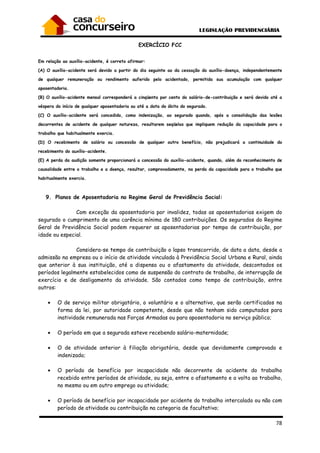 78
EXERCÍCIO FCC
Em relação ao auxílio-acidente, é correto afirmar:
(A) O auxílio-acidente será devido a partir do dia seguinte ao da cessação do auxílio-doença, independentemente
de qualquer remuneração ou rendimento auferido pelo acidentado, permitida sua acumulação com qualquer
aposentadoria.
(B) O auxílio-acidente mensal corresponderá a cinqüenta por cento do salário-de-contribuição e será devido até a
véspera do início de qualquer aposentadoria ou até a data do óbito do segurado.
(C) O auxílio-acidente será concedido, como indenização, ao segurado quando, após a consolidação das lesões
decorrentes de acidente de qualquer natureza, resultarem seqüelas que impliquem redução da capacidade para o
trabalho que habitualmente exercia.
(D) O recebimento de salário ou concessão de qualquer outro benefício, não prejudicará a continuidade do
recebimento do auxílio-acidente.
(E) A perda da audição somente proporcionará a concessão do auxílio-acidente, quando, além do reconhecimento de
causalidade entre o trabalho e a doença, resultar, comprovadamente, na perda da capacidade para o trabalho que
habitualmente exercia.
9. Planos de Aposentadoria no Regime Geral de Previdência Social:
Com exceção da aposentadoria por invalidez, todas as aposentadorias exigem do
segurado o cumprimento de uma carência mínima de 180 contribuições. Os segurados do Regime
Geral de Previdência Social podem requerer as aposentadorias por tempo de contribuição, por
idade ou especial.
Considera-se tempo de contribuição o lapso transcorrido, de data a data, desde a
admissão na empresa ou o início de atividade vinculada à Previdência Social Urbana e Rural, ainda
que anterior à sua instituição, até a dispensa ou o afastamento da atividade, descontados os
períodos legalmente estabelecidos como de suspensão do contrato de trabalho, de interrupção de
exercício e de desligamento da atividade. São contados como tempo de contribuição, entre
outros:
• O de serviço militar obrigatório, o voluntário e o alternativo, que serão certificados na
forma da lei, por autoridade competente, desde que não tenham sido computados para
inatividade remunerada nas Forças Armadas ou para aposentadoria no serviço público;
• O período em que a segurada esteve recebendo salário-maternidade;
• O de atividade anterior à filiação obrigatória, desde que devidamente comprovado e
indenizado;
• O período de benefício por incapacidade não decorrente de acidente do trabalho
recebido entre períodos de atividade, ou seja, entre o afastamento e a volta ao trabalho,
no mesmo ou em outro emprego ou atividade;
• O período de benefício por incapacidade por acidente do trabalho intercalado ou não com
período de atividade ou contribuição na categoria de facultativo;
 