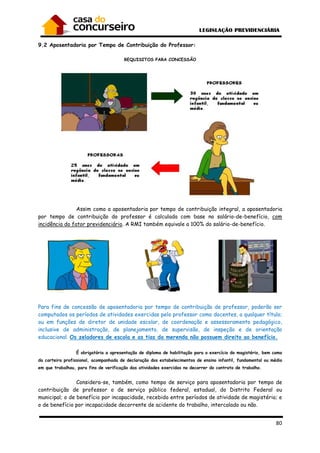 9.2 Aposentadoria por Tempo de Contribuição do Professor:
Assim como a aposentadoria por t
por tempo de contribuição do professor é calculada com base no salário
incidência do fator previdenciário
Para fins de concessão de aposentadoria por tempo de contribuição de professor, poderão ser
computados os períodos de atividades exercidas pelo professor como docentes, a qualquer título;
ou em funções de diretor de unidade escolar, de coordenação e assessoramento pedagógi
inclusive de administração, de planejamento, de supervisão, de inspeção e de orientação
educacional. Os zeladores de escola e as tias da merenda não possuem direito ao benefício.
É obrigatória a apresentação de diploma de habilitação para o exercí
da carteira profissional, acompanhada
em que trabalhou, para fins de verifica
Considera-se, também, como tempo de serviço para aposentadoria por tempo de
contribuição de professor o de serviço público federal, estadual, do Distrito Federal ou
municipal; o de benefício por incapacidade, recebido entre períodos de atividade de magistério; e
o de benefício por incapacidade decorrente de acidente do trabalho, intercalado ou não.
Aposentadoria por Tempo de Contribuição do Professor:
REQUISITOS PARA CONCESSÃO
Assim como a aposentadoria por tempo de contribuição integral, a aposentadoria
por tempo de contribuição do professor é calculada com base no salário
incidência do fator previdenciário. A RMI também equivale a 100% do salário-
aposentadoria por tempo de contribuição de professor, poderão ser
computados os períodos de atividades exercidas pelo professor como docentes, a qualquer título;
ou em funções de diretor de unidade escolar, de coordenação e assessoramento pedagógi
inclusive de administração, de planejamento, de supervisão, de inspeção e de orientação
Os zeladores de escola e as tias da merenda não possuem direito ao benefício.
É obrigatória a apresentação de diploma de habilitação para o exercício do magistério, bem como
profissional, acompanhada de declaração dos estabelecimentos de ensino infantil, fundamental ou médio
em que trabalhou, para fins de verificação das atividades exercidas no decorrer do contrato de trabalho.
se, também, como tempo de serviço para aposentadoria por tempo de
contribuição de professor o de serviço público federal, estadual, do Distrito Federal ou
municipal; o de benefício por incapacidade, recebido entre períodos de atividade de magistério; e
o de benefício por incapacidade decorrente de acidente do trabalho, intercalado ou não.
80
empo de contribuição integral, a aposentadoria
por tempo de contribuição do professor é calculada com base no salário-de-benefício, com
-de-benefício.
aposentadoria por tempo de contribuição de professor, poderão ser
computados os períodos de atividades exercidas pelo professor como docentes, a qualquer título;
ou em funções de diretor de unidade escolar, de coordenação e assessoramento pedagógico,
inclusive de administração, de planejamento, de supervisão, de inspeção e de orientação
Os zeladores de escola e as tias da merenda não possuem direito ao benefício.
cio do magistério, bem como
de declaração dos estabelecimentos de ensino infantil, fundamental ou médio
das atividades exercidas no decorrer do contrato de trabalho.
se, também, como tempo de serviço para aposentadoria por tempo de
contribuição de professor o de serviço público federal, estadual, do Distrito Federal ou
municipal; o de benefício por incapacidade, recebido entre períodos de atividade de magistério; e
o de benefício por incapacidade decorrente de acidente do trabalho, intercalado ou não.
 