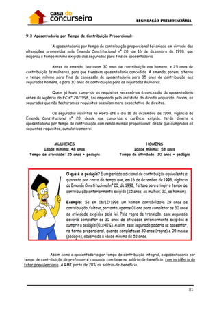 81
9.3 Aposentadoria por Tempo de Contribuição Proporcional:
A aposentadoria por tempo de contribuição proporcional foi criada em virtude das
alterações promovidas pela Emenda Constitucional nº 20, de 16 de dezembro de 1998, que
majorou o tempo mínimo exigido dos segurados para fins de aposentadoria.
Antes da emenda, bastavam 30 anos de contribuição aos homens, e 25 anos de
contribuição às mulheres, para que tivessem aposentadoria concedida. A emenda, porém, alterou
o tempo mínimo para fins de concessão de aposentadoria para 35 anos de contribuição aos
segurados homens, e para 30 anos de contribuição para as seguradas mulheres.
Quem já havia cumprido os requisitos necessários à concessão da aposentadoria
antes da vigência da EC nº 20/1998, foi amparado pelo instituto do direito adquirido. Porém, os
segurados que não fecharam os requisitos possuíam mera expectativa de direitos.
Os segurados inscritos no RGPS até o dia 16 de dezembro de 1998, vigência da
Emenda Constitucional nº 20, desde que cumprida a carência exigida, terão direito à
aposentadoria por tempo de contribuição com renda mensal proporcional, desde que cumpridos os
seguintes requisitos, cumulativamente:
MULHERES
Idade mínima: 48 anos
Tempo de atividade: 25 anos + pedágio
HOMENS
Idade mínima: 53 anos
Tempo de atividade: 30 anos + pedágio
Assim como a aposentadoria por tempo de contribuição integral, a aposentadoria por
tempo de contribuição do professor é calculada com base no salário-de-benefício, com incidência do
fator previdenciário. A RMI parte de 70% do salário-de-benefício.
 