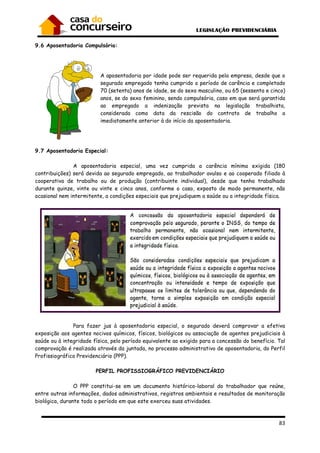 83
9.6 Aposentadoria Compulsória:
A aposentadoria por idade pode ser requerida pela empresa, desde que o
segurado empregado tenha cumprido o período de carência e completado
70 (setenta) anos de idade, se do sexo masculino, ou 65 (sessenta e cinco)
anos, se do sexo feminino, sendo compulsória, caso em que será garantida
ao empregado a indenização prevista na legislação trabalhista,
considerada como data da rescisão do contrato de trabalho a
imediatamente anterior à do início da aposentadoria.
9.7 Aposentadoria Especial:
A aposentadoria especial, uma vez cumprida a carência mínima exigida (180
contribuições) será devida ao segurado empregado, ao trabalhador avulso e ao cooperado filiado à
cooperativa de trabalho ou de produção (contribuinte individual), desde que tenha trabalhado
durante quinze, vinte ou vinte e cinco anos, conforme o caso, exposto de modo permanente, não
ocasional nem intermitente, a condições especiais que prejudiquem a saúde ou a integridade física.
Para fazer jus à aposentadoria especial, o segurado deverá comprovar a efetiva
exposição aos agentes nocivos químicos, físicos, biológicos ou associação de agentes prejudiciais à
saúde ou à integridade física, pelo período equivalente ao exigido para a concessão do benefício. Tal
comprovação é realizada através da juntada, no processo administrativo de aposentadoria, do Perfil
Profissiográfico Previdenciário (PPP).
PERFIL PROFISSIOGRÁFICO PREVIDENCIÁRIO
O PPP constitui-se em um documento histórico-laboral do trabalhador que reúne,
entre outras informações, dados administrativos, registros ambientais e resultados de monitoração
biológica, durante todo o período em que este exerceu suas atividades.
 