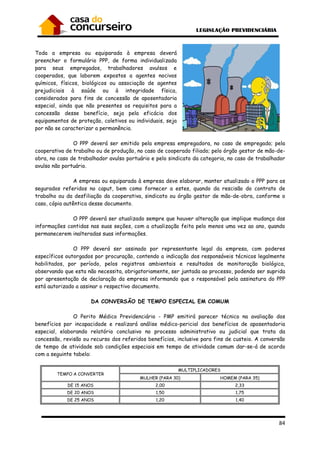84
Toda a empresa ou equiparada à empresa deverá
preencher o formulário PPP, de forma individualizada
para seus empregados, trabalhadores avulsos e
cooperados, que laborem expostos a agentes nocivos
químicos, físicos, biológicos ou associação de agentes
prejudiciais à saúde ou à integridade física,
considerados para fins de concessão de aposentadoria
especial, ainda que não presentes os requisitos para a
concessão desse benefício, seja pela eficácia dos
equipamentos de proteção, coletivos ou individuais, seja
por não se caracterizar a permanência.
O PPP deverá ser emitido pela empresa empregadora, no caso de empregado; pela
cooperativa de trabalho ou de produção, no caso de cooperado filiado; pelo órgão gestor de mão-de-
obra, no caso de trabalhador avulso portuário e pelo sindicato da categoria, no caso de trabalhador
avulso não portuário.
A empresa ou equiparada à empresa deve elaborar, manter atualizado o PPP para os
segurados referidos no caput, bem como fornecer a estes, quando da rescisão do contrato de
trabalho ou da desfiliação da cooperativa, sindicato ou órgão gestor de mão-de-obra, conforme o
caso, cópia autêntica desse documento.
O PPP deverá ser atualizado sempre que houver alteração que implique mudança das
informações contidas nas suas seções, com a atualização feita pelo menos uma vez ao ano, quando
permanecerem inalteradas suas informações.
O PPP deverá ser assinado por representante legal da empresa, com poderes
específicos outorgados por procuração, contendo a indicação dos responsáveis técnicos legalmente
habilitados, por período, pelos registros ambientais e resultados de monitoração biológica,
observando que esta não necessita, obrigatoriamente, ser juntada ao processo, podendo ser suprida
por apresentação de declaração da empresa informando que o responsável pela assinatura do PPP
está autorizado a assinar o respectivo documento.
DA CONVERSÃO DE TEMPO ESPECIAL EM COMUM
O Perito Médico Previdenciário - PMP emitirá parecer técnico na avaliação dos
benefícios por incapacidade e realizará análise médico-pericial dos benefícios de aposentadoria
especial, elaborando relatório conclusivo no processo administrativo ou judicial que trata da
concessão, revisão ou recurso dos referidos benefícios, inclusive para fins de custeio. A conversão
de tempo de atividade sob condições especiais em tempo de atividade comum dar-se-á de acordo
com a seguinte tabela:
TEMPO A CONVERTER
MULTIPLICADORES
MULHER (PARA 30) HOMEM (PARA 35)
DE 15 ANOS 2,00 2,33
DE 20 ANOS 1,50 1,75
DE 25 ANOS 1,20 1,40
 
