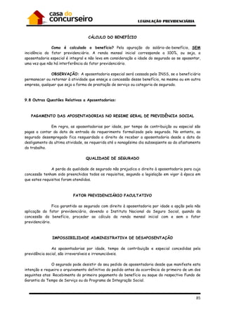 85
CÁLCULO DO BENEFÍCIO
Como é calculado o benefício? Pela apuração do salário-de-benefício, SEM
incidência do fator previdenciário. A renda mensal inicial corresponde a 100%, ou seja, a
aposentadoria especial é integral e não leva em consideração a idade do segurado ao se aposentar,
uma vez que não há interferência do fator previdenciário.
OBSERVAÇÃO: A aposentadoria especial será cessada pelo INSS, se o beneficiário
permanecer ou retornar à atividade que enseje a concessão desse benefício, na mesma ou em outra
empresa, qualquer que seja a forma de prestação de serviço ou categoria de segurado.
9.8 Outras Questões Relativas a Aposentadorias:
PAGAMENTO DAS APOSENTADORIAS NO REGIME GERAL DE PREVIDÊNCIA SOCIAL
Em regra, as aposentadorias por idade, por tempo de contribuição ou especial são
pagas a contar da data de entrada do requerimento formalizado pelo segurado. No entanto, ao
segurado desempregado fica resguardado o direito de receber a aposentadoria desde a data do
desligamento da ultima atividade, se requerida até o nonagésimo dia subseqüente ao do afastamento
do trabalho.
QUALIDADE DE SEGURADO
A perda da qualidade de segurado não prejudica o direito à aposentadoria para cuja
concessão tenham sido preenchidos todos os requisitos, segundo a legislação em vigor à época em
que estes requisitos foram atendidos.
FATOR PREVIDENCIÁRIO FACULTATIVO
Fica garantido ao segurado com direito à aposentadoria por idade a opção pela não
aplicação do fator previdenciário, devendo o Instituto Nacional do Seguro Social, quando da
concessão do benefício, proceder ao cálculo da renda mensal inicial com e sem o fator
previdenciário.
IMPOSSIBILIDADE ADMINISTRATIVA DE DESAPOSENTAÇÃO
As aposentadorias por idade, tempo de contribuição e especial concedidas pela
previdência social, são irreversíveis e irrenunciáveis.
O segurado pode desistir do seu pedido de aposentadoria desde que manifeste esta
intenção e requeira o arquivamento definitivo do pedido antes da ocorrência do primeiro de um dos
seguintes atos: Recebimento do primeiro pagamento do benefício ou saque do respectivo Fundo de
Garantia do Tempo de Serviço ou do Programa de Integração Social.
 