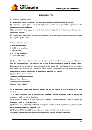 86
EXERCÍCIOS FCC
01. Examine as afirmações abaixo:
I) a aposentadoria especial corresponde a uma renda mensal equivalente a 100% do salário-de-benefício;
II) a exposição a agente químico pelo período equivalente ao exigido para a aposentadoria especial é uma das
hipóteses de concessão do benefício;
III) a data de início da percepção do benefício de aposentadoria especial será fixada da mesma forma que a da
aposentadoria por idade;
IV) a aposentadoria especial será automaticamente cancelada caso o segurado permaneça no exercício da atividade
que o sujeite a agentes nocivos.
Assinale a alternativa correta:
a) todas estão verdadeiras;
b) I e III estão verdadeiras;
c) todas são falsas;
d) II e IV são verdadeiras;
e) somente a III é falsa.
02. Joana, João, Janaina e Daniel são segurados do regime geral de previdência social. Joana possui 57 anos de
idade e é trabalhadora rural. João possui 60 anos de idade e exerce atividade em regime de economia familiar.
Janaina possui 60 anos de idade e trabalha na empresa privada urbana WD e Daniel possui 65 anos e é produtor
rural. Nestes casos, de acordo com a Constituição Federal brasileira, com relação ao requisito legal de idade mínima
para obtenção do benefício previdenciário da aposentadoria, preenchem este requisito
(A) apenas Joana, Janaina e Daniel.
(B) nenhuma das pessoas mencionadas.
(C) apenas Joana e Janaina.
(D) todas as pessoas mencionadas.
(E) apenas Janaina e Daniel.
03. A aposentadoria especial será devida ao segurado que, uma vez cumprida a carência exigida por lei, tiver
trabalhado:
(A) 20 (vinte), 25 (vinte e cinco) ou 30 (trinta) anos, conforme a atividade profissional, sujeito a condições que
prejudiquem a saúde e ou a integridade física.
(B) 15 (quinze), 20 (vinte) ou 25 (vinte e cinco) anos, conforme a atividade profissional, sujeito a condições que
prejudiquem a saúde ou a integridade física.
(C) 25 (vinte e cinco), 30 (trinta) ou 35 (trinta e cinco) anos, conforme a atividade profissional, sujeito a condições
que prejudiquem a saúde e ou a integridade física.
(D) 15 (quinze), 20 (vinte) ou 25 (vinte e cinco) anos em qualquer atividade profissional estressante.
(E) 20 (vinte), 25 (vinte e cinco) ou 30 (trinta) anos em qualquer atividade profissional estressante.
 