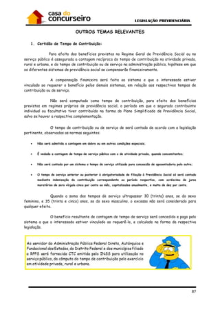 87
OUTROS TEMAS RELEVANTES
1. Certidão de Tempo de Contribuição:
Para efeito dos benefícios previstos no Regime Geral de Previdência Social ou no
serviço público é assegurada a contagem recíproca do tempo de contribuição na atividade privada,
rural e urbana, e do tempo de contribuição ou de serviço na administração pública, hipótese em que
os diferentes sistemas de previdência social se compensarão financeiramente.
A compensação financeira será feita ao sistema a que o interessado estiver
vinculado ao requerer o benefício pelos demais sistemas, em relação aos respectivos tempos de
contribuição ou de serviço.
Não será computado como tempo de contribuição, para efeito dos benefícios
previstos em regimes próprios de previdência social, o período em que o segurado contribuinte
individual ou facultativo tiver contribuído na forma do Plano Simplificado de Previdência Social,
salvo se houver a respectiva complementação.
O tempo de contribuição ou de serviço de será contado de acordo com a legislação
pertinente, observadas as normas seguintes:
• Não será admitida a contagem em dobro ou em outras condições especiais;
• É vedada a contagem de tempo de serviço público com o de atividade privada, quando concomitantes;
• Não será contado por um sistema o tempo de serviço utilizado para concessão de aposentadoria pelo outro;
• O tempo de serviço anterior ou posterior à obrigatoriedade de filiação à Previdência Social só será contado
mediante indenização da contribuição correspondente ao período respectivo, com acréscimo de juros
moratórios de zero vírgula cinco por cento ao mês, capitalizados anualmente, e multa de dez por cento.
Quando a soma dos tempos de serviço ultrapassar 30 (trinta) anos, se do sexo
feminino, e 35 (trinta e cinco) anos, se do sexo masculino, o excesso não será considerado para
qualquer efeito.
O benefício resultante de contagem de tempo de serviço será concedido e pago pelo
sistema a que o interessado estiver vinculado ao requerê-lo, e calculado na forma da respectiva
legislação.
 