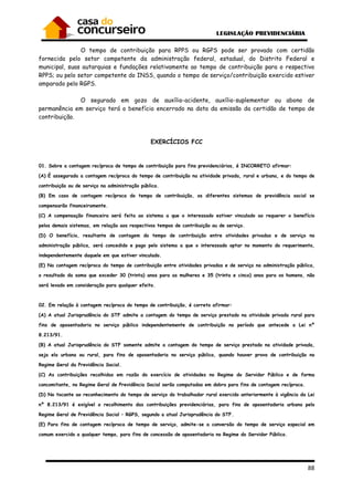 88
O tempo de contribuição para RPPS ou RGPS pode ser provado com certidão
fornecida pelo setor competente da administração federal, estadual, do Distrito Federal e
municipal, suas autarquias e fundações relativamente ao tempo de contribuição para o respectivo
RPPS; ou pelo setor competente do INSS, quando o tempo de serviço/contribuição exercido estiver
amparado pelo RGPS.
O segurado em gozo de auxílio-acidente, auxílio-suplementar ou abono de
permanência em serviço terá o benefício encerrado na data da emissão da certidão de tempo de
contribuição.
EXERCÍCIOS FCC
01. Sobre a contagem recíproca de tempo de contribuição para fins previdenciários, é INCORRETO afirmar:
(A) É assegurada a contagem recíproca do tempo de contribuição na atividade privada, rural e urbana, e do tempo de
contribuição ou de serviço na administração pública.
(B) Em caso de contagem recíproca do tempo de contribuição, os diferentes sistemas de previdência social se
compensarão financeiramente.
(C) A compensação financeira será feita ao sistema a que o interessado estiver vinculado ao requerer o benefício
pelos demais sistemas, em relação aos respectivos tempos de contribuição ou de serviço.
(D) O benefício, resultante de contagem do tempo de contribuição entre atividades privadas e de serviço na
administração pública, será concedido e pago pelo sistema a que o interessado optar no momento do requerimento,
independentemente daquele em que estiver vinculado.
(E) Na contagem recíproca do tempo de contribuição entre atividades privadas e de serviço na administração pública,
o resultado da soma que exceder 30 (trinta) anos para as mulheres e 35 (trinta e cinco) anos para os homens, não
será levado em consideração para qualquer efeito.
02. Em relação à contagem recíproca do tempo de contribuição, é correto afirmar:
(A) A atual Jurisprudência do STF admite a contagem do tempo de serviço prestado na atividade privada rural para
fins de aposentadoria no serviço público independentemente de contribuição no período que antecede a Lei nº
8.213/91.
(B) A atual Jurisprudência do STF somente admite a contagem do tempo de serviço prestado na atividade privada,
seja ela urbana ou rural, para fins de aposentadoria no serviço público, quando houver prova de contribuição no
Regime Geral da Previdência Social.
(C) As contribuições recolhidas em razão do exercício de atividades no Regime do Servidor Público e de forma
concomitante, no Regime Geral de Previdência Social serão computadas em dobro para fins de contagem recíproca.
(D) No tocante ao reconhecimento do tempo de serviço do trabalhador rural exercido anteriormente à vigência da Lei
nº 8.213/91 é exigível o recolhimento das contribuições previdenciárias, para fins de aposentadoria urbana pelo
Regime Geral de Previdência Social – RGPS, segundo a atual Jurisprudência do STF.
(E) Para fins de contagem recíproca de tempo de serviço, admite-se a conversão do tempo de serviço especial em
comum exercido a qualquer tempo, para fins de concessão de aposentadoria no Regime do Servidor Público.
 