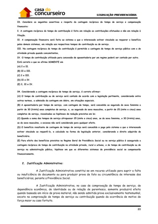 89
03. Considere as seguintes assertivas a respeito da contagem recíproca do tempo de serviço e compensação
financeira:
I. A contagem recíproca do tempo de contribuição é feita em relação as contribuições efetuadas e não em relação à
filiação.
II. A compensação financeira será feita ao sistema a que o interessado estiver vinculado ao requerer o benefício
pelos demais sistemas, em relação aos respectivos tempos de contribuição ou de serviço.
III. Na contagem recíproca do tempo de contribuição é permitido a contagem de tempo de serviço público com o de
atividade privada quando concomitantes.
IV. O tempo de contribuição utilizado para concessão de aposentadoria por um regime poderá ser contado por outro.
Está correto o que se afirma SOMENTE em
(A) I e II.
(B) II e III.
(C) I e III.
(D) II e IV.
(E) I, II e IV.
04. Considerando a contagem recíproca de tempo de serviço, é correto afirmar:
(A) O tempo de contribuição ou de serviço será contado de acordo com a legislação pertinente, considerando entre
outras normas, a admissão da contagem em dobro, em situações especiais.
(B) A aposentadoria por tempo de serviço, com contagem de tempo, será concedida ao segurado do sexo feminino a
partir de 30 (trinta) anos completos de serviço, e, ao segurado do sexo masculino, a partir de 25 (vinte e cinco) anos
completos de serviço, ressalvadas as hipóteses de redução previstas em lei.
(C) Quando a soma dos tempos de serviço ultrapassar 25 (vinte e cinco) anos, se do sexo feminino, e 30 (trinta) anos,
se do sexo masculino, o excesso não será considerado para qualquer efeito.
(D) O benefício resultante de contagem de tempo de serviço será concedido e pago pelo sistema a que o interessado
estiver vinculado ao requerê-lo, e calculado na forma da legislação anterior, considerando o direito adquirido do
beneficiário.
(E) Para efeito dos benefícios previstos no Regime Geral de Previdência Social ou no serviço público é assegurada a
contagem recíproca do tempo de contribuição na atividade privada, rural e urbana, e do tempo de contribuição ou de
serviço na administração pública, hipótese em que os diferentes sistemas de previdência social se compensarão
financeiramente.
2. Justificação Administrativa:
A Justificação Administrativa constitui-se em recurso utilizado para suprir a falta
ou insuficiência de documento ou para produzir prova de fato ou circunstância de interesse dos
beneficiários, perante a Previdência Social.
A Justificação Administrativa, no caso de comprovação de tempo de serviço, de
dependência econômica, de identidade ou de relação de parentesco, somente produzirá efeito
quando baseada em início de prova material, não sendo admitida prova exclusivamente testemunhal,
exceto na comprovação de tempo de serviço ou contribuição quando da ocorrência de motivo de
força maior ou caso fortuito.
 