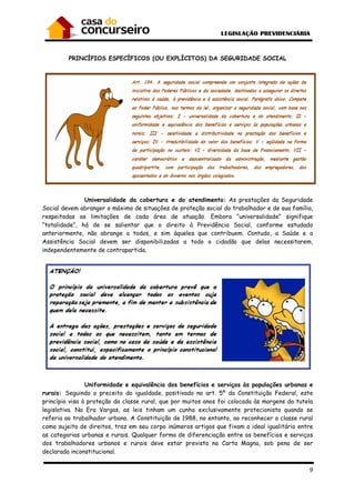 9
PRINCÍPIOS ESPECÍFICOS (OU EXPLÍCITOS) DA SEGURIDADE SOCIAL
Universalidade da cobertura e do atendimento: As prestações da Seguridade
Social devem abranger o máximo de situações de proteção social do trabalhador e de sua família,
respeitadas as limitações de cada área de atuação. Embora “universalidade” signifique
“totalidade”, há de se salientar que o direito à Previdência Social, conforme estudado
anteriormente, não abrange a todos, e sim àqueles que contribuem. Contudo, a Saúde e a
Assistência Social devem ser disponibilizadas a todo o cidadão que delas necessitarem,
independentemente de contrapartida.
Uniformidade e equivalência dos benefícios e serviços às populações urbanas e
rurais: Seguindo o preceito da igualdade, positivado no art. 5º da Constituição Federal, este
princípio visa à proteção da classe rural, que por muitos anos foi colocada às margens da tutela
legislativa. Na Era Vargas, as leis tinham um cunho exclusivamente protecionista quando se
referia ao trabalhador urbano. A Constituição de 1988, no entanto, ao reconhecer a classe rural
como sujeito de direitos, traz em seu corpo inúmeros artigos que fixam o ideal igualitário entre
as categorias urbanas e rurais. Qualquer forma de diferenciação entre os benefícios e serviços
dos trabalhadores urbanos e rurais deve estar prevista na Carta Magna, sob pena de ser
declarada inconstitucional.
 