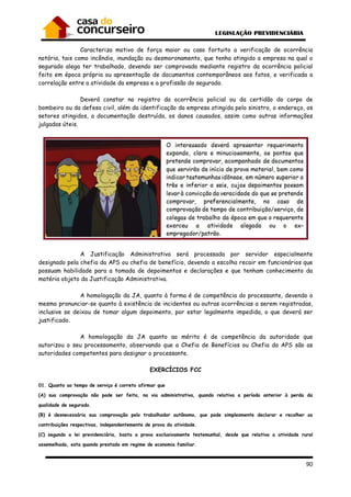 90
Caracteriza motivo de força maior ou caso fortuito a verificação de ocorrência
notória, tais como incêndio, inundação ou desmoronamento, que tenha atingido a empresa na qual o
segurado alega ter trabalhado, devendo ser comprovada mediante registro da ocorrência policial
feito em época própria ou apresentação de documentos contemporâneos aos fatos, e verificada a
correlação entre a atividade da empresa e a profissão do segurado.
Deverá constar no registro da ocorrência policial ou da certidão do corpo de
bombeiro ou da defesa civil, além da identificação da empresa atingida pelo sinistro, o endereço, os
setores atingidos, a documentação destruída, os danos causados, assim como outras informações
julgadas úteis.
A Justificação Administrativa será processada por servidor especialmente
designado pela chefia da APS ou chefia de benefício, devendo a escolha recair em funcionários que
possuam habilidade para a tomada de depoimentos e declarações e que tenham conhecimento da
matéria objeto da Justificação Administrativa.
A homologação da JA, quanto à forma é de competência do processante, devendo o
mesmo pronunciar-se quanto à existência de incidentes ou outras ocorrências a serem registradas,
inclusive se deixou de tomar algum depoimento, por estar legalmente impedida, o que deverá ser
justificado.
A homologação da JA quanto ao mérito é de competência da autoridade que
autorizou o seu processamento, observando que a Chefia de Benefícios ou Chefia da APS são as
autoridades competentes para designar o processante.
EXERCÍCIOS FCC
01. Quanto ao tempo de serviço é correto afirmar que
(A) sua comprovação não pode ser feita, na via administrativa, quando relativa a período anterior à perda da
qualidade de segurado.
(B) é desnecessária sua comprovação pelo trabalhador autônomo, que pode simplesmente declarar e recolher as
contribuições respectivas, independentemente de prova da atividade.
(C) segundo a lei previdenciária, basta a prova exclusivamente testemunhal, desde que relativa a atividade rural
assemelhada, esta quando prestada em regime de economia familiar.
 
