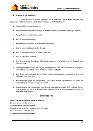 92
4. Acumulação de Benefícios:
Salvo no caso de direito adquirido, não é permitido o recebimento conjunto dos
seguintes benefícios, inclusive quando decorrentes de acidentes do trabalho:
Aposentadoria com auxílio-doença;
Auxílio-acidente com auxílio-doença, do mesmo acidente ou da mesma doença que o gerou;
Aposentadoria com auxílio-acidente;
Mais de uma aposentadoria;
Aposentadoria com abono de permanência em serviço;
Salário-maternidade com auxílio-doença;
Mais de um auxílio-doença, inclusive acidentário;
Mais de um auxílio-acidente;
Mais de uma pensão deixada por cônjuge ou companheiro, facultado o direito de opção pela
mais vantajosa;
Pensão por morte deixada por cônjuge ou companheiro com auxílio-reclusão de cônjuge ou
companheiro, facultado o direito de opção pelo mais vantajoso;
Mais de um auxílio-reclusão de instituidor cônjuge ou companheiro, facultado o direito de
opção pelo mais vantajoso;
Auxílio-reclusão pago aos dependentes, com auxílio-doença, aposentadoria ou abono de
permanência em serviço do segurado recluso;
Seguro-desemprego com qualquer benefício de prestação continuada da Previdência Social,
exceto pensão por morte, auxílio-reclusão, auxílio-acidente, auxílio-suplementar e abono de
permanência em serviço.
EXERCÍCIO FCC
Constitui hipótese de acumulação indevida de benefícios:
(A) auxílio-doença e auxílio-acidente.
(B) aposentadoria e salário-maternidade.
(C) pensão por morte de filho e pensão por morte de cônjuge.
(D) auxílio-reclusão e pensão por morte.
(E) salário-maternidade e auxílio-doença.
 
