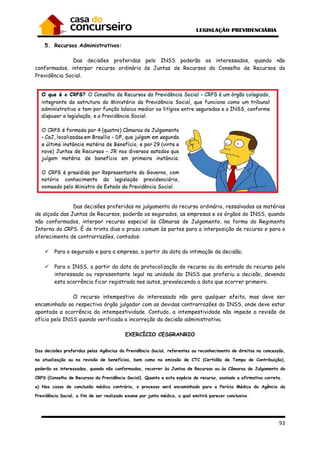 93
5. Recursos Administrativos:
Das decisões proferidas pelo INSS poderão os interessados, quando não
conformados, interpor recurso ordinário às Juntas de Recursos do Conselho de Recursos da
Previdência Social.
Das decisões proferidas no julgamento do recurso ordinário, ressalvadas as matérias
de alçada das Juntas de Recursos, poderão os segurados, as empresas e os órgãos do INSS, quando
não conformados, interpor recurso especial às Câmaras de Julgamento, na forma do Regimento
Interno do CRPS. É de trinta dias o prazo comum às partes para a interposição de recurso e para o
oferecimento de contrarrazões, contados:
Para o segurado e para a empresa, a partir da data da intimação da decisão;
Para o INSS, a partir da data da protocolização do recurso ou da entrada do recurso pelo
interessado ou representante legal na unidade do INSS que proferiu a decisão, devendo
esta ocorrência ficar registrada nos autos, prevalecendo a data que ocorrer primeiro.
O recurso intempestivo do interessado não gera qualquer efeito, mas deve ser
encaminhado ao respectivo órgão julgador com as devidas contrarrazões do INSS, onde deve estar
apontada a ocorrência da intempestividade. Contudo, a intempestividade não impede a revisão de
ofício pelo INSS quando verificada a incorreção da decisão administrativa.
EXERCÍCIO CESGRANRIO
Das decisões proferidas pelas Agências da Previdência Social, referentes ao reconhecimento de direitos na concessão,
na atualização ou na revisão de benefícios, bem como na emissão de CTC (Certidão de Tempo de Contribuição),
poderão os interessados, quando não conformados, recorrer às Juntas de Recursos ou às Câmaras de Julgamento do
CRPS (Conselho de Recursos da Previdência Social). Quanto a esta espécie de recurso, assinale a afirmativa correta.
a) Nos casos de conclusão médica contrária, o processo será encaminhado para a Perícia Médica da Agência da
Previdência Social, a fim de ser realizado exame por junta médica, a qual emitirá parecer conclusivo.
 