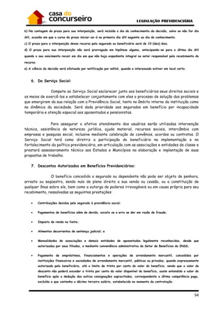 94
b) Na contagem do prazo para sua interposição, será incluído o dia do conhecimento da decisão, salvo se não for dia
útil, ocasião em que o curso do prazo iniciar-se-á no primeiro dia útil seguinte ao dia do conhecimento.
c) O prazo para a interposição desse recurso pelo segurado ou beneficiário será de 10 (dez) dias.
d) O prazo para sua interposição não será prorrogado em hipótese alguma, antecipando-se para o último dia útil
quando o seu vencimento recair em dia em que não haja expediente integral no setor responsável pelo recebimento do
recurso.
e) A ciência da decisão será efetuada por notificação por edital, quando o interessado estiver em local certo.
6. Do Serviço Social:
Compete ao Serviço Social esclarecer junto aos beneficiários seus direitos sociais e
os meios de exercê-los e estabelecer conjuntamente com eles o processo de solução dos problemas
que emergirem da sua relação com a Previdência Social, tanto no âmbito interno da instituição como
na dinâmica da sociedade. Será dada prioridade aos segurados em benefício por incapacidade
temporária e atenção especial aos aposentados e pensionistas.
Para assegurar o efetivo atendimento dos usuários serão utilizadas intervenção
técnica, assistência de natureza jurídica, ajuda material, recursos sociais, intercâmbio com
empresas e pesquisa social, inclusive mediante celebração de convênios, acordos ou contratos. O
Serviço Social terá como diretriz a participação do beneficiário na implementação e no
fortalecimento da política previdenciária, em articulação com as associações e entidades de classe e
prestará assessoramento técnico aos Estados e Municípios na elaboração e implantação de suas
propostas de trabalho.
7. Descontos Autorizados em Benefícios Previdenciários:
O benefício concedido a segurado ou dependente não pode ser objeto de penhora,
arresto ou seqüestro, sendo nula de pleno direito a sua venda ou cessão, ou a constituição de
qualquer ônus sobre ele, bem como a outorga de poderes irrevogáveis ou em causa própria para seu
recebimento, ressalvadas as seguintes prestações:
• Contribuições devidas pelo segurado à previdência social;
• Pagamentos de benefícios além do devido, exceto se o erro se der em razão de fraude;
• Imposto de renda na fonte;
• Alimentos decorrentes de sentença judicial; e
• Mensalidades de associações e demais entidades de aposentados legalmente reconhecidas, desde que
autorizadas por seus filiados, e mediante conveniência administrativa do Setor de Benefícios do INSS;
• Pagamento de empréstimos, financiamentos e operações de arrendamento mercantil, concedidos por
instituições financeiras e sociedades de arrendamento mercantil, públicas ou privadas, quando expressamente
autorizado pelo beneficiário, até o limite de trinta por cento do valor do benefício, sendo que o valor do
desconto não poderá exceder a trinta por cento do valor disponível do benefício, assim entendido o valor do
benefício após a dedução das outras consignações supracitadas, correspondente a última competência paga,
excluída a que contenha o décimo terceiro salário, estabelecido no momento da contratação.
 