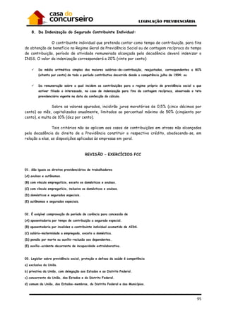 95
8. Da Indenização do Segurado Contribuinte Individual:
O contribuinte individual que pretenda contar como tempo de contribuição, para fins
de obtenção de benefício no Regime Geral de Previdência Social ou de contagem recíproca do tempo
de contribuição, período de atividade remunerada alcançada pela decadência deverá indenizar o
INSS. O valor da indenização corresponderá a 20% (vinte por cento):
Da média aritmética simples dos maiores salários-de-contribuição, reajustados, correspondentes a 80%
(oitenta por cento) de todo o período contributivo decorrido desde a competência julho de 1994; ou
Da remuneração sobre a qual incidem as contribuições para o regime próprio de previdência social a que
estiver filiado o interessado, no caso de indenização para fins da contagem recíproca, observado o teto
previdenciário vigente na data da confecção do cálculo.
Sobre os valores apurados, incidirão juros moratórios de 0,5% (cinco décimos por
cento) ao mês, capitalizados anualmente, limitados ao percentual máximo de 50% (cinqüenta por
cento), e multa de 10% (dez por cento).
Tais critérios não se aplicam aos casos de contribuições em atraso não alcançadas
pela decadência do direito de a Previdência constituir o respectivo crédito, obedecendo-se, em
relação a elas, as disposições aplicadas às empresas em geral.
REVISÃO – EXERCÍCIOS FCC
01. São iguais os direitos previdenciários de trabalhadores
(A) avulsos e autônomos.
(B) com vínculo empregatício, exceto os domésticos e avulsos.
(C) com vínculo empregatício, inclusive os domésticos e avulsos.
(D) domésticos e segurados especiais.
(E) autônomos e segurados especiais.
02. É exigível comprovação do período de carência para concessão de
(A) aposentadoria por tempo de contribuição a segurado especial.
(B) aposentadoria por invalidez a contribuinte individual acometido de AIDS.
(C) salário-maternidade a empregada, exceto a doméstica.
(D) pensão por morte ou auxílio-reclusão aos dependentes.
(E) auxílio-acidente decorrente de incapacidade extralaborativa.
03. Legislar sobre previdência social, proteção e defesa da saúde é competência
a) exclusiva da União.
b) privativa da União, com delegação aos Estados e ao Distrito Federal.
c) concorrente da União, dos Estados e do Distrito Federal.
d) comum da União, dos Estados-membros, do Distrito Federal e dos Municípios.
 