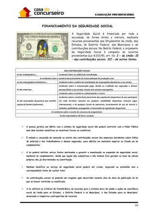 97
FINANCIAMENTO DA SEGURIDADE SOCIAL
A Seguridade Social é financiada por toda a
sociedade, de forma direta e indireta, mediante
recursos provenientes dos Orçamentos da União, dos
Estados, do Distrito Federal, dos Municípios e de
contribuições sociais. No âmbito federal, o orçamento
da Seguridade Social é composto de receitas
provenientes (Lei 8.212/91, art. 11): I – da União; II
– das contribuições sociais; III – de outras fontes.
SÃO CONTRIBUIÇÕES SOCIAIS
As dos trabalhadores... incidentes sobre seu salário-de-contribuição.
As incidentes sobre a receita bruta proveniente da comercialização da produção rural.
As dos empregadores domésticos... incidentes sobre o salário-de-contribuição dos empregados domésticos a seu serviço.
As das empresas...
incidentes sobre a remuneração paga, devida ou creditada aos segurados e demais
pessoas físicas a seu serviço, mesmo sem vínculo empregatício.
incidentes sobre a receita ou o faturamento e o lucro.
As das associações desportivas que mantêm
equipe de futebol profissional...
incidentes sobre a receita bruta decorrente dos espetáculos desportivos de que participem
em todo território nacional em qualquer modalidade desportiva, inclusive jogos
internacionais, e de qualquer forma de patrocínio, licenciamento de uso de marcas e
símbolos, publicidade, propaganda e transmissão de espetáculos desportivos.
As incidentes sobre a receita de concursos de prognósticos.
As dos importadores de bens e serviços.
A pessoa jurídica em débito com o sistema da seguridade social não poderá contratar com o Poder Público
nem dele receber benefícios ou incentivos fiscais ou creditícios.
É vedada a concessão de remissão ou anistia das contribuições sociais das empresas (incidentes sobre folhas
de salários) e dos trabalhadores e demais segurados, para débitos em montante superior ao fixado em lei
complementar
A lei poderá instituir outras fontes destinadas a garantir a manutenção ou expansão da seguridade social,
mediante lei complementar, desde que sejam não-cumulativos e não tenham fato gerador ou base de cálculo
próprios dos já discriminados na Constituição.
Nenhum benefício ou serviço da seguridade social poderá ser criado, majorado ou estendido sem a
correspondente fonte de custeio total.
As contribuições sociais só poderão ser exigidas após decorridos noventa dias da data da publicação da lei
que as houver instituído ou modificado.
A lei definirá os critérios de transferência de recursos para o sistema único de saúde e ações de assistência
social da União para os Estados, o Distrito Federal e os Municípios, e dos Estados para os Municípios,
observada a respectiva contrapartida de recursos.
 