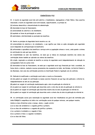 98
EXERCÍCIOS FCC
01. A receita da seguridade social não está adstrita a trabalhadores, empregadores e Poder Público. Essa assertiva
relacionada a receita da seguridade social está baseada, especificamente, ao princípio da
(A) natureza democrática e descentralizada da administração.
(B) diversidade da base de financiamento.
(C) universalidade da cobertura e do atendimento.
(D) equidade na forma de participação no custeio.
(E) seletividade e distributividade na prestação dos benefícios.
02. Dentre os princípios da Seguridade Social encontra-se o da
(A) universalidade da cobertura e do atendimento, o que significa que todas as ações abrangidas pela seguridade
social independem de contraprestação do beneficiário.
(B) uniformidade e equivalência dos benefícios e serviços entre as populações urbanas e rurais, ainda quando o sistema
de contribuição de cada qual seja distinto.
(C) irredutibilidade do valor dos benefícios, de modo que os índices de atualização monetária dos valores das
contribuições devem também ser aplicados aos valores dos benefícios.
(D) criação, majoração ou extensão de benefício ou serviço da seguridade social independentemente de indicação da
correspondente fonte de custeio total.
(E) diversidade da base de financiamento, de modo que a seguridade social seja financiada por toda a sociedade, de
forma direta e indireta, mediante recursos provenientes dos orçamentos da União, dos Estados, do Distrito Federal e
dos Municípios, bem como das contribuições previstas na Constituição Federal e legislação com ela conforme.
03. Publicada lei modificando a contribuição social sobre a receita ou faturamento,
(A) não poderá ser exigida tal contribuição no mesmo exercício financeiro em que haja sido publicada a referida lei,
independentemente da data de sua publicação.
(B) poderá ser exigida tal contribuição imediatamente após a data da publicação da referida lei.
(C) só poderá ser exigida tal contribuição após decorridos cento e vinte dias da data da publicação da referida lei.
(D) só poderá ser exigida tal contribuição após decorridos noventa dias da data da publicação da referida lei.
(E) só poderá ser exigida tal contribuição após decorridos cento e oitenta dias da data da publicação da referida lei.
04. As contribuições sociais para manutenção da seguridade social dos trabalhadores em geral são instituídas pela
União PORQUE é competência da União criar contribuições sociais de qualquer natureza, sem qualquer ressalva.
Analise as duas afirmativas acima e marque, abaixo, a opção correta:
a) se as duas são verdadeiras e a segunda justifica a primeira.
b) se as duas são verdadeiras e a segunda não justifica a primeira.
c) se a primeira é verdadeira e a segunda é falsa.
d) se a primeira é falsa e a segunda é verdadeira.
e) se as duas são falsas.
 
