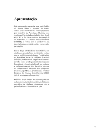 11
Apresentação
Este documento apresenta uma contribuição
ao debate sobre a reforma da Previ-
dência Social brasileira. Sua elaboração se deu
por iniciativa da Associação Nacional dos
Auditores-Fiscais da Receita Federal do Brasil
(ANFIP) e do Departamento Intersindical
de Estatística e Estudos Socioeconômicos
(DIEESE) e contou com a colaboração de
especialistas em proteção social e em mercado
de trabalho.
Ele se dirige a toda classe trabalhadora; aos
sindicatos, associações e movimentos sociais
que se mobilizam em defesa da Previdência e
da Seguridade Social; às entidades de repre-
sentação profissional e empresarial compro-
metidas com o aperfeiçoamento das regras da
Previdência e Assistência Social; aos partidos
e parlamentares que irão discutir a reforma
da Previdência na sociedade e no Congresso
Nacional; e por fim, ao governo que é autor da
Proposta de Emenda Constitucional (PEC)
287, de sete de dezembro de 2016.
O estudo é um convite dos autores para um
debateamplo,pluraledemocrático,mobilizados
em defesa da cidadania conquistada com a
promulgação da Constituição de 1988.
 