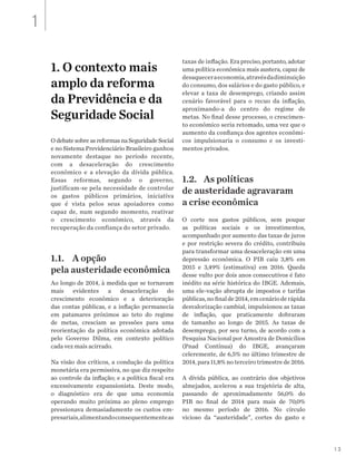 13
1. O contexto mais
amplo da reforma
da Previdência e da
Seguridade Social
O debate sobre as reformas na Seguridade Social
e no Sistema Previdenciário Brasileiro ganhou
novamente destaque no período recente,
com a desaceleração do crescimento
econômico e a elevação da dívida pública.
Essas reformas, segundo o governo,
justificam-se pela necessidade de controlar
os gastos públicos primários, iniciativa
que é vista pelos seus apoiadores como
capaz de, num segundo momento, reativar
o crescimento econômico, através da
recuperação da confiança do setor privado.
1.1. 	 A opção
pela austeridade econômica
Ao longo de 2014, à medida que se tornavam
mais evidentes a desaceleração do
crescimento econômico e a deterioração
das contas públicas, e a inflação permanecia
em patamares próximos ao teto do regime
de metas, cresciam as pressões para uma
reorientação da política econômica adotada
pelo Governo Dilma, em contexto político
cada vez mais acirrado.
Na visão dos críticos, a condução da política
monetária era permissiva, no que diz respeito
ao controle da inflação; e a política fiscal era
excessivamente expansionista. Deste modo,
o diagnóstico era de que uma economia
operando muito próxima ao pleno emprego
pressionava demasiadamente os custos em-
presariais,alimentandoconsequentementeas
taxas de inflação. Era preciso, portanto, adotar
uma política econômica mais austera, capaz de
desaqueceraeconomia,atravésdadiminuição
do consumo, dos salários e do gasto público, e
elevar a taxa de desemprego, criando assim
cenário favorável para o recuo da inflação,
aproximando-a do centro do regime de
metas. No final desse processo, o crescimen-
to econômico seria retomado, uma vez que o
aumento da confiança dos agentes econômi-
cos impulsionaria o consumo e os investi-
mentos privados.
1.2.	 As políticas
de austeridade agravaram
a crise econômica
O corte nos gastos públicos, sem poupar
as políticas sociais e os investimentos,
acompanhado por aumento das taxas de juros
e por restrição severa do crédito, contribuiu
para transformar uma desaceleração em uma
depressão econômica. O PIB caiu 3,8% em
2015 e 3,49% (estimativa) em 2016. Queda
desse vulto por dois anos consecutivos é fato
inédito na série histórica do IBGE. Ademais,
uma ele-vação abrupta de impostos e tarifas
públicas,nofinalde2014,emcenárioderápida
desvalorização cambial, impulsionou as taxas
de inflação, que praticamente dobraram
de tamanho ao longo de 2015. As taxas de
desemprego, por seu turno, de acordo com a
Pesquisa Nacional por Amostra de Domicílios
(Pnad Contínua) do IBGE, avançaram
celeremente, de 6,5% no último trimestre de
2014, para 11,8% no terceiro trimestre de 2016.
A dívida pública, ao contrário dos objetivos
almejados, acelerou a sua trajetória de alta,
passando de aproximadamente 56,0% do
PIB no final de 2014 para mais de 70,0%
no mesmo período de 2016. No círculo
vicioso da “austeridade”, cortes do gasto e
1
 