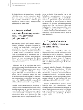 14
do investimento aprofundaram a recessão
e debilitaram as receitas, tornando o ajuste
fiscal um processo sem fim, fato que não
tem passado despercebido, inclusive por
instituições internacionais, patrocinadoras
das medidas de austeridade.
1.3. O questionável
consenso de que o desajuste
fiscal seria provocado
pelo gasto social
Não obstante a piora praticamente generali-
zada dos principais indicadores econômicos,
a agenda da austeridade econômica foi
aprofundada no país, sustentada por
avaliação cada vez mais disseminada de que
os gastos sociais “obrigatórios” seriam a
causa do desajuste fiscal. Ignora-se aí que o
desajuste fiscal tem natureza essencialmente
financeira, como consequência dos juros
altos e das inconsistências do regime fiscal
e ma-croeconômico.
Com efeito, não se faz referência aos gastos
com juros sobre a dívida pública que, em 2015
(R$ 502 bilhões), foram superiores aos gastos
previdenciários (R$ 486 bilhões); às desone-
rações tributárias que totalizaram R$ 280
bilhões em 2015 (o governo federal abre mão
de cerca de 20% das suas receitas); e ao fato de
que anualmente o governo deixa de arrecadar
cerca de R$ 452 bilhões (2015), porque não há
políticaseficazesdecombateàsonegaçãofiscal.
Também não se faz referência ao fato de que o
crescimento do gasto social é fenômeno global
associado ao avanço do processo democrático
em sociedades industrializadas e que o gasto
social brasileiro não é elevado na comparação
internacional. Além disso, ignora-se que 1988
representa a inédita conquista da cidadania
social no Brasil. Pela primeira vez os tra-
balhadores rurais passaram a ter os mesmos
direitos previdenciários que o trabalhador
urbano; o programa Seguro Desemprego
foi introduzido no país; os benefícios sociais
passaramaterum“piso”equivalenteaosalário
mínimo para evitar a corrosão dos valores pela
inflação; e foi inaugurada uma política assis-
tencial dirigida para portadores de deficiência
e pessoas com elevada vulnerabilidade social
(renda per capita igual ou inferior a ¼ de
salário mínimo).
1.4. O aprofundamento
da austeridade econômica
e o Estado Social
As políticas de austeridade têm sido
impulsionadas no período recente por duas
medidas principais. A primeira é a ampliação
da desvinculação de recursos constitucionais
assegurados ao gasto social. O Congresso
Nacional aprovou em 2016 a majoração de
20% para 30% da Desvinculação de Receitas
da União (DRU).
A segunda ação é o chamado “Novo Regime
Fiscal” (Emenda Constitucional 95/2016)
que cria, por 20 anos, um teto para o
crescimentodasdespesasvinculadoàinflação,
constitucionalizando a austeridade sobre o
gasto social até 2036. O propósito é reduzir a
despesa primária do governo federal de cerca
de 20% para 12% do PIB entre 2017 e 2036.
A reforma da Previdência proposta recen-
temente deve ser compreendida nesse
contexto de aprofundamento das políticas de
austeridade econômica, sendo a Previdência
peça central do ajuste das contas primárias
que se almeja com a instituição do “Novo
Regime Fiscal”.
O contexto mais amplo da reforma da Previdência
e da Seguridade Social1
 