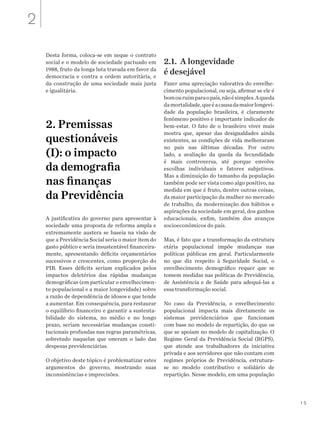 15
Desta forma, coloca-se em xeque o contrato
social e o modelo de sociedade pactuado em
1988, fruto da longa luta travada em favor da
democracia e contra a ordem autoritária, e
da construção de uma sociedade mais justa
e igualitária.
2. Premissas
questionáveis
(I): o impacto
da demografia
nas finanças
da Previdência
A justificativa do governo para apresentar à
sociedade uma proposta de reforma ampla e
extremamente austera se baseia na visão de
que a Previdência Social seria o maior item do
gasto público e seria insustentável financeira-
mente, apresentando déficits orçamentários
sucessivos e crescentes, como proporção do
PIB. Esses déficits seriam explicados pelos
impactos deletérios das rápidas mudanças
demográficas (em particular o envelhecimen-
to populacional e a maior longevidade) sobre
a razão de dependência de idosos e que tende
a aumentar. Em consequência, para restaurar
o equilíbrio financeiro e garantir a sustenta-
bilidade do sistema, no médio e no longo
prazo, seriam necessárias mudanças consti-
tucionais profundas nas regras paramétricas,
sobretudo naquelas que oneram o lado das
despesas previdenciárias.
O objetivo deste tópico é problematizar estes
argumentos do governo, mostrando suas
inconsistências e imprecisões.
2.1. A longevidade
é desejável
Fazer uma apreciação valorativa do envelhe-
cimento populacional, ou seja, afirmar se ele é
bomouruimparaopaís,nãoésimples.Aqueda
damortalidade,queéacausadamaiorlongevi-
dade da população brasileira, é claramente
fenômeno positivo e importante indicador de
bem-estar. O fato de o brasileiro viver mais
mostra que, apesar das desigualdades ainda
existentes, as condições de vida melhoraram
no país nas últimas décadas. Por outro
lado, a avaliação da queda da fecundidade
é mais controversa, até porque envolve
escolhas individuais e fatores subjetivos.
Mas a diminuição do tamanho da população
também pode ser vista como algo positivo, na
medida em que é fruto, dentre outras coisas,
da maior participação da mulher no mercado
de trabalho, da modernização dos hábitos e
aspirações da sociedade em geral, dos ganhos
educacionais, enfim, também dos avanços
socioeconômicos do país.
Mas, é fato que a transformação da estrutura
etária populacional impõe mudanças nas
políticas públicas em geral. Particularmente
no que diz respeito à Seguridade Social, o
envelhecimento demográfico requer que se
tomem medidas nas políticas de Previdência,
de Assistência e de Saúde para adequá-las a
essa transformação social.
No caso da Previdência, o envelhecimento
populacional impacta mais diretamente os
sistemas previdenciários que funcionam
com base no modelo de repartição, do que os
que se apoiam no modelo de capitalização. O
Regime Geral da Previdência Social (RGPS),
que atende aos trabalhadores da iniciativa
privada e aos servidores que não contam com
regimes próprios de Previdência, estrutura-
se no modelo contributivo e solidário de
repartição. Nesse modelo, em uma população
2
 
