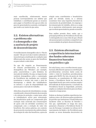 16
mais envelhecida, relativamente menos
pessoas (correspondentes aos adultos que
trabalham e contribuem) geram os recursos
para pagar os benefícios dos que já estão em
gozo de aposentadoria ou pensão, contingente
que tende a ser maior do que antes.
2.2. Existem alternativas:
o problema não
é a demografia e sim
a ausência de projeto
de desenvolvimento
O envelhecimento demográfico não é o “fim do
mundo”. Ele por si só não é motivo suficiente e
inexorável para a instituição de condições mais
difíceis para dar acesso ao gozo dos benefícios
ou para reduzir o valor deles.
No que diz respeito ao financiamento
do sistema previdenciário, as variáveis
demográficas são “filtradas”, por exemplo,
pelas características e pela dinâmica do
mercado de trabalho. Ou seja, os impactos das
variáveis demográficas sobre a sustentação
da Previdência são mediados por variáveis
econômicas e sociais, tais como o nível do
desemprego, a adesão dos trabalhadores
ao sistema e o grau de disponibilidade das
pessoas para o mercado de trabalho.
Alémdisso,dopontodevistadinâmico,ouseja,
considerandoodesenvolvimentodaeconomia
e do sistema de proteção, o maior peso sobre
os trabalhadores ativos para sustentação
dos beneficiários pode ser compensado pela
evolução mais acelerada das remunerações
de quem está em atividade econômica em
comparação com a evolução do valor dos
benefícios. Em outras palavras, em contexto
deprocessodecrescimentodossaláriosdiante
da evolução do valor dos benefícios, a piora da
relação entre contribuintes e beneficiários
pode ser aliviada. Assim, se o sistema
econômico tiver uma trajetória favorável do
crescimento da produtividade, do emprego e
da remuneração do trabalho, alivia-se a carga
de se manterem relativamente mais pessoas
querecebemaposentadoria,pensãoouauxílio.
Essa análise permite dizer, então, que o
principal problema da Previdência Social não
é a demografia em si, mas o fato de que o Brasil
nãopossuiprojetoeconômicocompatívelcom
as necessidades do próprio desenvolvimento.
2.3. Existem alternativas:
a experiência internacional
dos fundos soberanos
financeiros baseados
em petróleo e gás
De toda forma, com o envelhecimento popu-
lacional,dificilmenteapenasascontribuições
previdenciárias correntes darão conta de
cobrir o total de benefícios previdenciários
pagos pelo RGPS. Por isto, do ponto de vista
financeiro, os constituintes de 1988 conce-
beram a Previdência Social no interior da
Seguridade Social, que conta com base ampla e
diversificada de financiamento. A inclusão da
Previdência Social na Seguridade, portanto,
amplia as condições favoráveis para seu finan-
ciamento a longo prazo.
Podem-se destacar também experiências ino-
vadoras como a de diversos países produtores
de petróleo que instituíram o Fundo Soberano
Incidente sobre as Receitas de Petróleo e
Gás que, capitalizados ao longo dos anos,
passaram a financiar a Previdência Social. O
caso da Noruega é exemplar no reforço do fi-
nanciamento da Saúde e da Previdência para
atender as novas demandas decorrentes do
Premissas questionáveis: o impacto da demografia
nas finanças da Previdência2
 