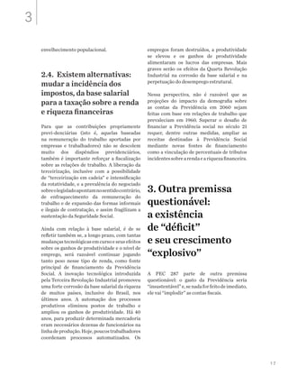 17
envelhecimento populacional.
2.4. Existem alternativas:
mudar a incidência dos
impostos, da base salarial
para a taxação sobre a renda
e riqueza financeiras
Para que as contribuições propriamente
previ-denciárias (isto é, aquelas baseadas
na remuneração do trabalho aportadas por
empresas e trabalhadores) não se descolem
muito dos dispêndios previdenciários,
também é importante reforçar a fiscalização
sobre as relações de trabalho. A liberação da
terceirização, inclusive com a possibilidade
de “terceirização em cadeia” e intensificação
da rotatividade, e a prevalência do negociado
sobreolegisladoapontamnosentidocontrário,
de enfraquecimento da remuneração do
trabalho e de expansão das formas informais
e ilegais de contratação, e assim fragilizam a
sustentação da Seguridade Social.
Ainda com relação à base salarial, é de se
refletir também se, a longo prazo, com tantas
mudançastecnológicasemcursoeseusefeitos
sobre os ganhos de produtividade e o nível de
emprego, será razoável continuar jogando
tanto peso nesse tipo de renda, como fonte
principal de financiamento da Previdência
Social. A inovação tecnológica introduzida
pela Terceira Revolução Industrial promoveu
uma forte corrosão da base salarial da riqueza
de muitos países, inclusive do Brasil, nos
últimos anos. A automação dos processos
produtivos eliminou postos de trabalho e
ampliou os ganhos de produtividade. Há 40
anos, para produzir determinada mercadoria
eram necessários dezenas de funcionários na
linhadeprodução.Hoje,poucostrabalhadores
coordenam processos automatizados. Os
empregos foram destruídos, a produtividade
se elevou e os ganhos de produtividade
alimentaram os lucros das empresas. Mais
graves serão os efeitos da Quarta Revolução
Industrial na corrosão da base salarial e na
perpetuação do desemprego estrutural.
Nessa perspectiva, não é razoável que as
projeções do impacto da demografia sobre
as contas da Previdência em 2060 sejam
feitas com base em relações de trabalho que
prevaleciam em 1960. Superar o desafio de
financiar a Previdência social no século 21
requer, dentre outras medidas, ampliar as
receitas destinadas à Previdência Social
mediante novas fontes de financiamento
como a vinculação de percentuais de tributos
incidentessobrearendaeariquezafinanceira.
3. Outra premissa
questionável:
a existência
de “déficit”
e seu crescimento
“explosivo”
A PEC 287 parte de outra premissa
questionável: o gasto da Previdência seria
“insustentável”e,senadaforfeitodeimediato,
ele vai “implodir” as contas fiscais.
3
 