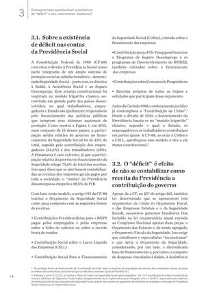 18
1 As principais fontes de financiamento da “Contribuição da União” eram os recursos da arrecadação das loterias, das competições hípicas, do preço
ex-refinaria de combustíveis automotores (que constituíam a chamada “quota de Previdência”).
2 Ademais, a Lei nº 8.212/91, ao instituir o Plano de Custeio da Seguridade Social, assim estabelece: Art. 16. A contribuição da União é constituída de
recursos adicionais do Orçamento Fiscal, fixados obrigatoriamente na lei orçamentária anual. Parágrafo único. A União é responsável pela cobertura
de eventuais insuficiências financeiras da Seguridade Social, quando decorrentes do pagamento de benefícios de prestação continuada da Previdência
Social, na forma da Lei Orçamentária Anual.
3.1. Sobre a existência
de déficit nas contas
da Previdência Social
A Constituição Federal de 1988 (CF-88)
concebeu o direito à Previdência Social como
parte integrante de um amplo sistema de
proteçãosocialaocidadãobrasileiro–denomi-
nadoSeguridadeSocial–juntocom os direitos
à Saúde, à Assistência Social e ao Seguro
Desemprego. Esse arranjo constitucional foi
inspirado no modelo tripartite clássico, en-
contrado em grande parte dos países desen-
volvidos, no qual trabalhadores, empre-
gadores e Estado são igualmente responsáveis
pelo financiamento das políticas públicas
que integram seus sistemas nacionais de
proteção. Como mostra a Figura 1, em 2015,
num conjunto de 15 desses países, a partici-
pação média relativa do governo no finan-
ciamento da Seguridade Social foi de 45% do
total, seguida pela contribuição dos empre-
gadores (34,6%) e dos trabalhadores (18%).
A Dinamarca é caso extremo, já que a partici-
paçãorelativadogovernonofinanciamentoda
Seguridade atinge 75,6% do total das receitas.
Isto quer dizer que se não fossem contabiliza-
das as receitas dos impostos gerais pagos por
toda a sociedade, o “rombo” da Previdência
dinamarquesa chegaria a 28,5% do PIB.
Com base neste modelo, o artigo 195 da CF-88
institui o Orçamento da Seguridade Social
como peça composta com as seguintes fontes
de receitas:
• Contribuições Previdenciárias para o RGPS
pagas pelos empregados e pelas empresas
sobre a folha de salários ou sobre a receita
bruta de vendas
• Contribuição Social sobre o Lucro Líquido
das Empresas (CSLL)
• Contribuição Social Para o Financiamento
da Seguridade Social (Cofins), cobrada sobre o
faturamento das empresas
•ContribuiçãoparaoPIS-Pasepparafinanciar
o Programa de Seguro Desemprego e os
programas de Desenvolvimento do BNDES,
também cobradas sobre o faturamento
das empresas
•ContribuiçõessobreConcursodePrognósticos
• Receitas próprias de todos os órgãos e
entidades que participam desse orçamento.
AntesdaCartade1988,oordenamentojurídico
já contemplava a “Contribuição da União”.1
Desde a década de 1930, o financiamento da
Previdência baseia-se no “modelo tripartite”
clássico, segundo o qual o Estado, os
empregadores e os trabalhadores contribuíam
em partes iguais. A CF-88, ao criar a Cofins e
a CSLL, aperfeiçoou esse modelo e deu a ele
status constitucional.2
3.2. O “déficit” é efeito
de não se contabilizar como
receita da Previdência a
contribuição do governo
Apesar de a CF, no §5º do artigo 165, também
ter determinado que se apresentem três
orçamentos da União (o Orçamento Fiscal,
o das Empresas Estatais e o da Seguridade
Social), sucessivos governos brasileiros têm
incluído na lei orçamentária anual enviada
ao Congresso Nacional apenas duas peças: o
Orçamento das Estatais e, de modo agregado,
oOrçamentoFiscaledaSeguridade.Issoexige
que estudiosos e especialistas “reconstruam”
o que seria o Orçamento da Seguridade,
considerando, por um lado, a diversificada
base de financiamento e, por outro, o conjunto
de despesas vinculadas à Saúde, à Assistência
Outra premissa questionável: a existência
de “déficit” e seu crescimento “explosivo”3
 
