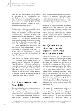 20
3 Claudio Puty, Renato Francês, Sólon de Carvalho, Marcelino da Silva e Carlos Patrick da Silva se dedicaram ao estudo das projeções realizadas pelo
Ministério da Previdência e daquelas que estão na LDO. Em breve, os resultados completos desse trabalho serão divulgados pela ANFIP.
1989, só são consideradas no orçamento
da Previdência as contribuições dos
trabalhadores e dos empregadores sobre a
folha de salário. O que seria a contribuição
do Estado no esquema de financiamento
tripartite instituído na Constituição, passa a
ser então denominado “déficit”.
Considerando, pois, o que reza a CF-88, não
faz sentido falar em déficit, porque existem
fontes de recursos constitucionalmente
asseguradas no Orçamento da Seguridade
Social para financiar a Previdência. O suposto
“rombo” R$ 85,8 bilhões apurado pelo
governoem2015,poderiatersidocobertocom
parte dos R$ 202 bilhões arrecadados pela
Cofins, dos R$ 61 bilhões arrecadados pela
CSLL e dos R$ 53 bilhões arrecadados pelo
PIS-Pasep. Haveria ainda os R$ 63 bilhões
capturados da Seguridade pela DRU e os
R$ 157 bilhões de desonerações e renúncias
de receitas pertencentes ao Orçamento da
Seguridade Social.
Mas, em vez de cumprir o que manda a
CF, a partir de 2016 a área econômica do
governo passou a considerar que também a
Seguridade Social é deficitária. Mediante um
procedimento contábil “criativo”, o déficit da
Seguridade foi estimado em R$ 167 bilhões
para 2015, porque o cálculo do governo,
também ao arrepio da CF, passou a incluir
as despesas relativas ao Regime Próprio de
Previdência Social (RPPS) da União.
3.3.	 Discurso recorrente
desde 1988
É preciso sublinhar que procedimentos desse
tipo não são novidades no debate sobre a
reformadaPrevidênciaSocial,propostospelos
representantes do setor privado. Ao contrário,
eles são recorrentes desde 1988, inaugurados
pelo próprio Presidente da República à
época, o qual, numa derradeira tentativa para
convencer os deputados constituintes, para
que eles alterassem o capítulo sobre a Ordem
Social, chegou a dizer que, mantido o texto
como estava, “o país será ingovernável”.
O discurso da “ingovernabilidade” prosseguiu
nos anos 1990 e nos anos 2000. Agora, ele
reaparece como premissa questionável para,
mais uma vez, influenciar os rumos do debate.
Curioso é que nos últimos 30 anos nenhum
daqueles prognósticos foram confirmados.
Por que acreditar que eles serão confirmados
daqui a 30 anos?
3.4.	 Quão acuradas
e transparentes são
as projeções atuariais
do RGPS para 2060?
Cabe ressaltar ainda, que a narrativa oficial
se baseia em modelos atuariais que preveem
o aumento explosivo nas despesas com
benefícios, sem paralelo com as receitas de
contribuição no longo prazo. Estes modelos,
casoexistam,sãoguardadosasetechaves,bem
longe do conhecimento público. Na verdade,
não se sabe absolutamente nada sobre o
modelo atuarial adotado pelo governo e pelos
críticos da Previdência que suportam tais
projeções. Quais são as variáveis utilizadas?
Quais premissas embasam a projeção de
cenários para 2060? Quão acuradas são as
projeções financeiras e atuariais do RGPS que
servem de base para as profecias dos críticos
da Previdência?
Um grupo de pesquisadores3
dedicou-se
a comparar (i) as projeções contidas nas
Leis de Diretrizes Orçamentárias (LDO) de
2002 a 2016, com (ii) os resultados efetiva-
mente observados, extraídos dos Anuários
Estatísticos da Previdência Social, da
Outra premissa questionável: a existência
de “déficit” e seu crescimento “explosivo”3
 