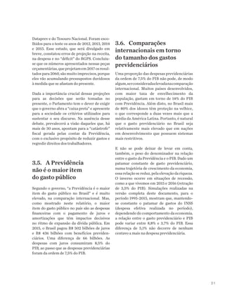 21
Dataprev e do Tesouro Nacional. Foram esco-
lhidos para o teste os anos de 2012, 2013, 2014
e 2015. Esse estudo, que será divulgado em
breve, constatou erros de projeção na receita,
na despesa e no “déficit” do RGPS. Concluiu-
se que os números apresentados nessas peças
orçamentárias,queprojetamem2017osresul-
tadospara2060,sãomuitoimprecisos,porque
eles vão acumulando pressupostos duvidosos
à medida que se afastam do presente.
Dada a importância crucial dessas projeções
para as decisões que serão tomadas no
presente, o Parlamento tem o dever de exigir
que o governo abra a “caixa preta” e apresente
para a sociedade os critérios utilizados para
sustentar o seu discurso. Na ausência desse
debate, prevalecerá a visão daqueles que, há
mais de 30 anos, apontam para a “catástrofe”
fiscal gerada pelas contas da Previdência,
com o exclusivo propósito de reduzir gastos e
regredir direitos dos trabalhadores.
3.5.	 A Previdência
não é o maior item
do gasto público
Segundo o governo, “a Previdência é o maior
item do gasto público no Brasil” e é muito
elevado, na comparação internacional. Mas,
como mostrado neste relatório, o maior
item do gasto público no país são as despesas
financeiras com o pagamento de juros e
amortizações que têm impactos decisivos
no ritmo de expansão da dívida pública. Em
2015, o Brasil pagou R$ 502 bilhões de juros
e R$ 436 bilhões com benefícios previden-
ciários. Uma diferença de 66 bilhões. As
despesas com juros consumiram 8,5% do
PIB, ao passo que as despesas previdenciárias
foram da ordem de 7,5% do PIB.
3.6.	Comparações
internacionais em torno
do tamanho dos gastos
previdenciários
Uma proporção das despesas previdenciárias
da ordem de 7,5% do PIB não pode, de modo
algum,serconsideradaelevadanacomparação
internacional. Muitos países desenvolvidos,
com maior taxa de envelhecimento da
população, gastam em torno de 14% do PIB
com Previdência. Além disto, no Brasil mais
de 80% dos idosos têm proteção na velhice,
o que corresponde a duas vezes mais que a
média da América Latina. Portanto, é natural
que o gasto previdenciário no Brasil seja
relativamente mais elevado que em nações
em desenvolvimento que possuem sistemas
mais restritivos.
E não se pode deixar de levar em conta,
também, o peso do denominador na relação
entre o gasto da Previdência e o PIB. Dado um
patamar constante de gasto previdenciário,
numa trajetória de crescimento da economia,
essa relação se reduz, pela elevação da riqueza.
O inverso ocorre em situações de recessão,
como a que vivemos em 2015 e 2016 (retração
de 3,5% do PIB). Simulações realizadas na
versão completa deste documento, para o
período 1995-2015, mostram que, mantendo-
se constante o patamar de gastos do INSS
(despesa efetiva realizada no período),
dependendo do comportamento da economia,
a relação entre o gasto previdenciário e PIB
pode variar entre 8,8% e 3,7% do PIB. Essa
diferença de 5,1% não decorre de nenhum
centavo a mais na despesa previdenciária.
 