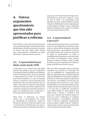 22
4.	 Outros
argumentos
questionáveis
que têm sido
apresentados para
justificar a reforma
Desde 1989, os críticos da Previdência Social,
comopropósitodeimporreformasregressivas,
alardeiamqueoBrasilseriaumdosrarospaíses
do mundo “que não exigem idade mínima
para a aposentadoria”, resultando em regras
“generosas” e aposentadorias “precoces”.
4.1.	 A aposentadoria por
idade existe desde 1998
A suposição de que o Brasil “não exige idade
mínima”desconsideraoquedizoartigo201da
ConstituiçãoFederal,modificadoem1998pela
Emenda Constitucional n. 20, que introduziu
a “aposentadoria por idade” aos 65/60 anos
para homens/mulheres, no caso do emprego
urbano; e aos 60/55 no caso do emprego rural.
Atualmente 53% das aposentadorias são por
idade, contra 29% por tempo de contribuição
e18%porinvalidez.Em1998,aexigênciade65
ou60anoserasuperioràpraticadaemdiversos
países da Organização para Cooperação e
Desenvolvimento Econômico (OCDE).
Além disso, os defensores da reforma
omitem que a aposentadoria por tempo
de contribuição já considerava a idade na
fórmula de cálculo do valor do benefício. Isso
se dá pelo Fator Previdenciário, que reduz o
valor da aposentadoria a depender da idade do
segurado e pela “Fórmula 85/95 Progressiva”,
introduzida em 2015, que considera a soma
de anos de idade e de contribuição como
alternativaaofator.Apartirde2026,afórmula
chegaráaos90/100pontoscomoexigênciapara
a aposentadoria integral, numa combinação
idade/contribuição muito superior à adotada
em muitos países desenvolvidos.
4.2.	 A aposentadoria
é precoce?
Aafirmaçãofeitapelogovernoeosreformistas
de que as aposentadorias no Brasil são muito
precoces,parajustificarafixaçãodeumaidade
mínima alta para a aposentadoria, baseia-se
num cálculo médio que considera o somatório
da idade de aposentadoria de todas as
modalidadeshojeexistentesnopaís:poridade,
por tempo de contribuição, rurais, urbanas,
homens e mulheres. Chega-se, assim, à média
de 59,4 anos, e ela é comparada com a média de
países da OCDE (em torno de 65 anos).
Mas esse cálculo agregado mascara situações
específicas que precisam ser destacadas. No
caso da modalidade de “aposentadoria por
idade”dosegmentourbano,amédiadeidadede
saída do trabalhador no mercado de trabalho é
de63,1anos.Oshomens,emgeral,seaposentam
com 65 anos, e as mulheres com 60 anos, que
são patamares bem próximos ao das nações
desenvolvidas. No caso da aposentadoria rural,
amédiaéde58,4anos(60anosparaoshomens,
e 55 anos para as mulheres). Somando-se
essas idades médias de aposentadorias (por
idade) rurais e urbanas, o resultado é 60,8
anos, que é número bem razoável, quando se
levam em conta as diferenças de condições
socioeconômicas e demográficas existentes
entre os diversos segmentos populacionais
do país (campo e cidade, homens e mulheres,
regiõespobresericas),equesãoincomparáveis
com sociedades mais desenvolvidas.
4
 