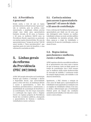 23
4.3.	 A Previdência
é generosa?
Sendo assim, a tese de que as regras
previdenciárias no Brasil seriam “generosas”
não se sustenta, pois na prática, como
mencionado, a população urbana precisa
atingir uma idade para aposentadoria
bastante elevada, de 65 anos, os homens;
e 60 anos, as mulheres (60/55 anos na
Previdência Rural), superiores ao praticado
em muitas nações desenvolvidas. No caso da
aposentadoria por “tempo de serviço” (35/30
anos) incidia o “fator previdenciário”, que
suprimia parte do valor do benefício, e essa
reforma foi concluída em 2015.
5.	 Linhas gerais
da reforma
da Previdência
(PEC 287/2016)
A PEC 287 propõe alterações na Constituição
Federal que tendem a restringir o direito
à Seguridade Social, cuja universalidade
passa a estar sob risco. As mudanças afetam
o acesso à aposentadoria, o valor dos
benefícios previdenciários e assistenciais, a
possibilidade de acumulação de benefícios e
as contribuições. Um dos traços marcantes
é a unificação das regras entre o Regime
Geral e os regimes próprios de Previdência
Social dos servidores públicos, alcançando
a aposentadoria de homens e mulheres,
trabalhadores rurais e urbanos.
5.1. 	 Carência mínima
para acesso à aposentadoria
“parcial”: 65 anos de idade
e 25 anos de contribuição
Com a reforma da Previdência haverá apenas
aposentadoria por idade aos 65 anos, que
não distinguirá entre homem ou mulher,
trabalhador urbano ou rural, servidor público
ou trabalhador da iniciativa privada. Além
disso, passa-se a exigir do trabalhador o
mínimo de 25 anos de contribuição, contra os
atuais 15 anos.
5.2.	 Regras únicas
para homens e mulheres,
rurais e urbanos
APECsuprimeodireitoconcedidoàsmulheres
de se aposentarem com cinco anos a menos
do que os homens, tanto na idade quanto no
tempo de contribuição. Isso é feito mesmo
que as mulheres ainda sejam desfavorecidas
no mercado de trabalho e continuem tendo
de cumprir dupla jornada, a de trabalho e a de
afazeres domésticos.
Igualmente, a PEC elimina a redução de
cinco anos de idade para a aposentadoria do
trabalhador rural, igualando as condições com
as exigidas do trabalhador urbano. Com isso,
se desfaz a diferenciação que a Constituição
Federal prevê em função das condições
assimétricasdetrabalhoedevidaentreomeio
rural e o meio urbano.
5
 