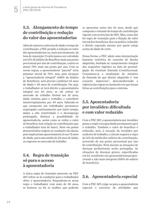 24
5.3. 	 Alongamento do tempo
de contribuição e redução
do valor das aposentadorias
Alémdemaiorescarênciasdeidadeetempode
contribuição, a PEC propõe a redução no valor
das aposentadorias ou, mais precisamente, da
taxa de reposição. O valor passa a ser calculado
em 51% do Salário de Benefício mais um ponto
percentual por ano de contribuição, contra os
atuais 70% mais um ponto por ano. Com as
novas regras, a aposentadoria “parcial” teria
patamar inicial de 76%; mas, para alcançar
a “aposentadoria integral” (100% do Salário
de Benefício), será preciso combinar 65 anos
de idade e 49 anos de contribuição. Ou seja,
o trabalhador só terá direito a aposentadoria
integral aos 65 anos, se ele entrar no
mercado de trabalho formal aos 16 anos,
idade mínima para o trabalho, e contribuir
ininterruptamente por 49 anos. Sabendo-se
que raramente um trabalhador permanece
empregado continuamente por tanto tempo,
dados a alta rotatividade e o desemprego
prolongado, diminui a possibilidade de
aposentadoria, assim como se reduz o valor
do benefício (em relação às contribuições que
o trabalhador terá de fazer). Nem em países
desenvolvidos exigem-se condições tão duras,
pois implicariam aposentadoria só aos 72 anos
de idade, para uma média de 23 anos de idade,
no ingresso no mercado de trabalho.
5.4.	 Regra de transição
só para o acesso
à aposentadoria
A única regra de transição presente na PEC
287 refere-se às condições para o trabalhador
obter a aposentadoria. Enquadram-se nessa
regra o trabalhador com mais de 50 anos,
se homem; ou 45, se mulher, que poderão
se aposentar antes dos 65 anos, desde que
cumpram o restante do tempo de contribuição
vigentecomacréscimode50%.Mas,comonão
há regra de transição para a fixação do valor
inicial dos benefícios, fica na prática reduzido
o direito esperado mesmo por quem esteja
acima da idade de corte.
Dessa forma, a PEC adota uma interpretação
bastante restritiva do conceito de direito
adquirido, limitada ao cumprimento integral
dos requisitos vigentes na data de promul-
gação da eventual Emenda Constitucional.
Consumou-se a sinalização do ministro
da Fazenda de que direito adquirido é “um
conceito impreciso”, desconsiderando a
vigência das regras no momento em que foram
feitas as contribuições para o sistema.
5.5. Aposentadoria
por invalidez: dificultada
e com valor reduzido
Com a PEC 287, a aposentadoria por invalidez
passa a exigir a incapacidade permanente para
o trabalho. Também o valor do benefício é
reduzido, pois, à exceção da invalidez por
acidente de trabalho, o cálculo seguirá a regra
de 51% da média dos salários de contribuição,
acrescido de um ponto percentual por ano
de contribuição. Nem mesmo as situações de
doenças profissionais serão protegidas. As
situações de doenças graves, especificadas
em lei, resultarão em aposentadorias propor-
cionais e não mais integrais (100% do salário
de benefício).
5.6.	 Aposentadoria especial
Com a PEC 287, exige-se para a aposentadoria
especial o exercício de atividades que
Linhas gerais da reforma da Previdência
(PEC 287/2016)5
 