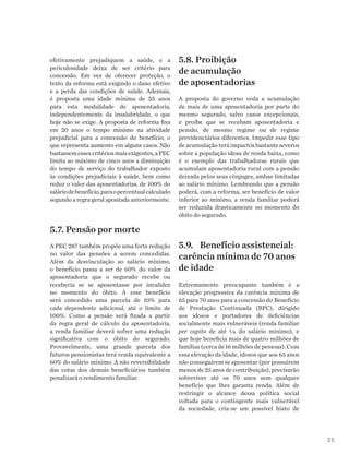 25
efetivamente prejudiquem a saúde, e a
periculosidade deixa de ser critério para
concessão. Em vez de oferecer proteção, o
texto da reforma está exigindo o dano efetivo
e a perda das condições de saúde. Ademais,
é proposta uma idade mínima de 55 anos
para esta modalidade de aposentadoria,
independentemente da insalubridade, o que
hoje não se exige. A proposta de reforma fixa
em 20 anos o tempo mínimo na atividade
prejudicial para a concessão do benefício, o
que representa aumento em alguns casos. Não
bastassemessescritériosmaisexigentes,aPEC
limita ao máximo de cinco anos a diminuição
do tempo de serviço do trabalhador exposto
às condições prejudiciais à saúde, bem como
reduz o valor das aposentadorias, de 100% do
saláriodebenefício,paraopercentualcalculado
segundo a regra geral apontada anteriormente.
5.7. Pensão por morte
A PEC 287 também propõe uma forte redução
no valor das pensões a serem concedidas.
Além da desvinculação ao salário mínimo,
o benefício passa a ser de 60% do valor da
aposentadoria que o segurado recebe ou
receberia se se aposentasse por invalidez
no momento do óbito. A esse benefício
será concedido uma parcela de 10% para
cada dependente adicional, até o limite de
100%. Como a pensão será fixada a partir
da regra geral de cálculo da aposentadoria,
a renda familiar deverá sofrer uma redução
significativa com o óbito do segurado.
Provavelmente, uma grande parcela dos
futuros pensionistas terá renda equivalente a
60% do salário mínimo. A não reversibilidade
das cotas dos demais beneficiários também
penalizará o rendimento familiar.
5.8. Proibição
de acumulação
de aposentadorias
A proposta do governo veda a acumulação
de mais de uma aposentadoria por parte do
mesmo segurado, salvo casos excepcionais,
e proíbe que se recebam aposentadoria e
pensão, de mesmo regime ou de regime
previdenciários diferentes. Impedir esse tipo
de acumulação terá impactos bastante severos
sobre a população idosa de renda baixa, como
é o exemplo das trabalhadoras rurais que
acumulam aposentadoria rural com a pensão
deixada pelos seus cônjuges, ambas limitadas
ao salário mínimo. Lembrando que a pensão
poderá, com a reforma, ser benefício de valor
inferior ao mínimo, a renda familiar poderá
ser reduzida drasticamente no momento do
óbito do segurado.
5.9.	 Benefício assistencial:
carência mínima de 70 anos
de idade
Extremamente preocupante também é a
elevação progressiva da carência mínima de
65 para 70 anos para a concessão do Benefício
de Prestação Continuada (BPC), dirigido
aos idosos e portadores de deficiências
socialmente mais vulneráveis (renda familiar
per capita de até ¼ do salário mínimo), e
que hoje beneficia mais de quatro milhões de
famílias (cerca de 16 milhões de pessoas). Com
essa elevação da idade, idosos que aos 65 anos
não conseguirem se aposentar (por possuírem
menos de 25 anos de contribuição), precisarão
sobreviver até os 70 anos sem qualquer
benefício que lhes garanta renda. Além de
restringir o alcance dessa política social
voltada para o contingente mais vulnerável
da sociedade, cria-se um possível hiato de
 