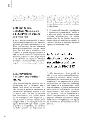26
desproteção e, aos que atingirem a idade
exigida, confere benefício com valor arbitrado
pelo governo, inferior a um salário mínimo.
5.10. Fim do piso
do Salário Mínimo para
o BPC e Pensões ameaça
seu valor real
O fim da vinculação dos benefícios ao piso do
saláriomínimo,propostoparaoBPCeaPensão
por Morte, põe em risco a manutenção do seu
valor. Essa vinculação tem sido importante
não só para preservar esse valor, em termos
reais, como para elevá-lo, contribuindo para
a redução da pobreza na população idosa. A
PEC não define como serão reajustados tais
benefícios, correndo-se o risco de que passem
a ser arbitrados em função dos interesses
meramente fiscais sem garantir a preservação
do poder de consumo da população atendida.
5.11. Previdência
dos Servidores Públicos
(RPPS)
Além da unificação dos requisitos para a
aposentadoria com as propostas para o
Regime Geral, no caso dos servidores a PEC
287 traz outras mudanças importantes. A
aposentadoria compulsória passa de 70 para
75 anos de idade. Além disso, os servidores
com idade abaixo da linha de corte deixam
de ser contemplados pelas regras das EC
41 e 47, quanto ao valor de benefício, ainda
que preencham as condições garantidas por
aquelas Emendas. Ou seja, perdem o direito
à paridade e integralidade. Os servidores
do Poder Executivo que ingressaram no
serviço público anteriormente à instituição
da Fundação de Previdência Complementar
do Servidor Público Federal do Poder
Executivo (Funpresp), em fevereiro de 2013,
porém, não se sujeitam ao teto dos benefícios
previdenciários.
A PEC também obriga estados e municípios a
criarem regime complementar de Previdência
e, sobretudo, permite que sejam contratados
benefícios complementares em planos
abertos, oferecidos por entidades privadas do
sistema financeiro. Com isto se evidencia o
caráter da privatização deformada que marca
o projeto de mudança em curso.
6. A restrição do
direito à proteção
na velhice: análise
crítica da PEC 287
A crítica à proposta de reforma contida na
PEC 287 pode ser sintetizada na ideia de que
ela reduzirá a extensão e o grau de proteção
social assegurado à população brasileira. Além
de estabelecer restrições mais duras até que
as que se veem em países cujas populações
não enfrentam a vulnerabilidade social
existente no Brasil, as propostas de mudança
agora em estudo podem excluir do sistema
de proteção social uma parcela importante
dos brasileiros. Além de comprometer a
própria sustentabilidade do sistema, tais
propostas caminham no sentido do reforço
da atuação do setor privado e ficam aquém
dos compromissos internacionais assumidos
pelo país.
6
 