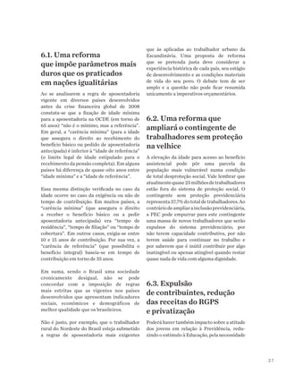 27
6.1. Uma reforma
que impõe parâmetros mais
duros que os praticados
em nações igualitárias
Ao se analisarem a regra de aposentadoria
vigente em diversos países desenvolvidos
antes da crise financeira global de 2008
constata-se que a fixação de idade mínima
para a aposentadoria na OCDE (em torno de
65 anos) “não é o mínimo, mas a referência”.
Em geral, a “carência mínima” (para a idade
que assegura o direito ao recebimento do
benefício básico ou pedido de aposentadoria
antecipada) é inferior à “idade de referência”
(o limite legal de idade estipulado para o
recebimento da pensão completa). Em alguns
países há diferença de quase oito anos entre
“idade mínima” e a “idade de referência”.
Essa mesma distinção verificada no caso da
idade ocorre no caso da exigência ou não de
tempo de contribuição. Em muitos países, a
“carência mínima” (que assegura o direito
a receber o benefício básico ou a pedir
aposentadoria antecipada) era “tempo de
residência”, “tempo de filiação” ou “tempo de
cobertura”. Em outros casos, exigia-se entre
10 e 15 anos de contribuição. Por sua vez, a
“carência de referência” (que possibilita o
benefício integral) baseia-se em tempo de
contribuição em torno de 35 anos.
Em suma, sendo o Brasil uma sociedade
cronicamente desigual, não se pode
concordar com a imposição de regras
mais estritas que as vigentes nos países
desenvolvidos que apresentam indicadores
sociais, econômicos e demográficos de
melhor qualidade que os brasileiros.
Não é justo, por exemplo, que o trabalhador
rural do Nordeste do Brasil esteja submetido
a regras de aposentadoria mais exigentes
que às aplicadas ao trabalhador urbano da
Escandinávia. Uma proposta de reforma
que se pretenda justa deve considerar a
experiência histórica de cada país, seu estágio
de desenvolvimento e as condições materiais
de vida do seu povo. O debate tem de ser
amplo e a questão não pode ficar resumida
unicamente a imperativos orçamentários.
6.2. Uma reforma que
ampliará o contingente de
trabalhadores sem proteção
na velhice
A elevação da idade para acesso ao benefício
assistencial pode pôr uma parcela da
população mais vulnerável numa condição
de total desproteção social. Vale lembrar que
atualmentequase25milhõesdetrabalhadores
estão fora do sistema de proteção social. O
contingente sem proteção previdenciária
representa37,7%dototaldetrabalhadores.Ao
contráriodeampliarainclusãoprevidenciária,
a PEC pode empurrar para este contingente
uma massa de novos trabalhadores que serão
expulsos do sistema previdenciário, por
não terem capacidade contributiva, por não
terem saúde para continuar no trabalho e
por saberem que é inútil contribuir por algo
inatingível ou apenas atingível quando restar
quase nada de vida com alguma dignidade.
6.3. Expulsão
de contribuintes, redução
das receitas do RGPS
e privatização
Poderá haver também impacto sobre a atitude
dos jovens em relação à Previdência, redu-
zindo o estímulo à Educação, pela necessidade
 