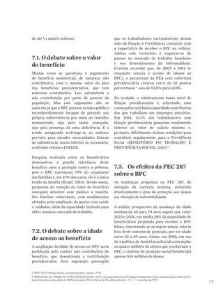 29
de até ½ salário mínimo.
7.1. O debate sobre o valor
do benefício
Muitas vezes se questiona o pagamento
de benefício assistencial, de natureza não
contributiva, com o mesmo valor do piso
dos benefícios previdenciários, que tem
natureza contributiva. Isso estimularia a
não contribuição por parte de parcela da
população. Mas este argumento não se
sustenta já que o BPC garante renda a público
reconhecidamente incapaz de garantir sua
própria sobrevivência por meio do trabalho
remunerado, seja pela idade avançada,
seja pela presença de uma deficiência. E a
renda assegurada restringe-se ao mínimo
previsto para atender necessidades básicas
de subsistência, muito inferior ao necessário,
conforme estima o DIEESE.
Pesquisa realizada entre os beneficiários
demonstrou a grande relevância deste
benefício para a proteção contra a pobreza,
pois o BPC representa 79% do orçamento
das famílias e, em 47% dos casos, ele é a única
renda da família (Brasil, 2010). Sendo assim,
propostas de redução do valor do benefício
ameaçam devolver esse público à miséria.
São famílias vulneráveis, com rendimentos
afetados pela ampliação de gastos com saúde
e cuidados, além da capacidade limitada para
obter renda no mercado de trabalho.
7.2. O debate sobre a idade
de acesso ao benefício
A ampliação da idade de acesso ao BPC seria
justificada pelo caráter não contributivo do
benefício, que desestimula a contribuição
previdenciária. Esta suposição pressupõe
que os trabalhadores racionalmente abram
mão da filiação à Previdência contando com
a expectativa de receber o BPC na velhice.
Adotar este raciocínio é esquivar-se de
pensar no mercado de trabalho brasileiro
e nos determinantes da informalidade.
Convém recordar que, de 2003 a 2012 (e
enquanto crescia o acesso de idosos ao
BPC), o percentual da PEA com cobertura
previdenciária cresceu cerca de 10 pontos
percentuais:5
saiu de 52,0% para 63,9%.
Na verdade, o relativamente baixo nível de
filiação previdenciária é, sobretudo, uma
consequênciadabaixacapacidadecontributiva
dos que trabalham em empregos precários.
Em 2014, 43,1% dos trabalhadores sem
filiação previdenciária possuíam rendimento
inferior ao valor do salário mínimo e,
portanto, dificilmente teriam condições para
contribuir regularmente para a Previdência
Social (MINISTÉRIO DO TRABALHO E
PREVIDÊNCIA SOCIAL, 2015).6
7.3.	 Os efeitos da PEC 287
sobre o BPC
As mudanças propostas na PEC 287, de
elevação da carência mínima, reduzirão
drasticamente o grau de proteção aos idosos
em situação de vulnerabilidade.
A análise prospectiva da mudança da idade
mínima de 65 para 70 anos sugere que entre
2023 e 2036, em média 28% da quantidade de
beneficiários projetada para receber o BPC
Idoso, observando-se as regras atuais, estaria
fora deste sistema de proteção, por ter idade
entre 65 a 69 anos. Assim, em 2036, em vez
de a política de Assistência Social contemplar
os quatro milhões de idosos que receberiam o
BPC, o sistema de proteção social beneficiará
apenas três milhões de idosos.
5 IPEA, 2015. Políticas Sociais: acompanhamento e análise, nº 23.
6 MINISTÉRIO DO TRABALHO E PREVIDÊNCIA SOCIAL (2015). Evolução Recente da Proteção Previdenciária e seus Impactos sobre o Nível de Po-
breza. Nota técnica Resultado do RGPS de outubro/2015. Informe de Previdência Social, v. 27, n. 11, novembro de 2015.
 