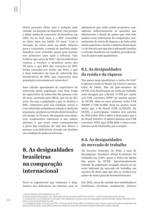 30
7 Anuário Estatístico da Previdência Social, 2015.
8 Este percentual corresponde ao valor médio observado da concessão de BPC Idoso entre 2011 e 2014, na faixa etária de 65 a 69 anos.
9 O índice de Gini é uma medida de concentração muito utilizada para comparar o grau de desigualdade na renda dos países. Quanto mais próximo de 1,
maior é o grau de concentração da renda.
10 A Paridade do Poder de Compra (ing. PPP – Purchasing Power Parity) refere-se a estatísticas que comparam valores entre países considerando não
apenas a taxa de câmbio, mas também a diferença no poder de compra de uma mesma moeda em diferentes contextos nacionais.
Outro provável efeito será a redução, pela
metade, na duração do benefício. Isso porque
a idade média de concessão do benefício, em
2014, foi de 66,5 anos, e o BPC concedido
ao idoso dura em média 7,9 anos.7
Com a
elevação de cinco anos na idade mínima
para a concessão, o tempo de usufruto deste
benefício será reduzido quase pela metade
nos primeiros anos após a reforma. Vale
lembrar que cerca de 90%8
dos beneficiários
começa a receber o benefício antes dos
70 anos; e que 84% das cessações do BPC
foram causadas por morte em 2014, o que
é bom indicativo da taxa de sobrevida dos
beneficiários do BPC, que representa uma
população extremamente vulnerável.
Esse cálculo aproximado da expectativa de
sobrevida desta população está bem longe
da expectativa de sobrevida das pessoas com
65 anos, estimada pelo IBGE, que foi de 18,1
anos. Ou seja, a população a que se destina o
BPC, vulnerável pela sua condição social, e
com sobrevida reduzida em relação à média da
população, perderá a proteção deste benefício
até atingir os 70 anos. Alcançando essa idade,
terá rendimentos inferiores a um salário
mínimo, o que trará como consequências
a piora das condições de vida dos idosos e
pessoas com deficiência vivendo em famílias
em condição de pobreza extrema.
8. As desigualdades
brasileiras
na comparação
internacional
Nem os argumentos que embasam o diag-
nóstico dos defensores da reforma, nem os
parâmetros que estão sendo propostos, con-
sideram suficientemente as questões que
diferenciam o Brasil de países que têm sido
usados como referências de comparação, nor-
malmente de níveis de riqueza e de bem-estar
muitosuperiores.Assim,oobjetivodessaseção
é o de discutir por que não é adequado inspirar
a reforma brasileira em modelos previdenciá-
rios de países mais igualitários.
8.1. As desigualdades
da renda e da riqueza
Nos países mais igualitários, o índice de Gini9
é inferior a 0,30; no Brasil, ele é 0,52 (o mesmo
valor de 1960). Não há país-membro da
OCDE com distribuição da renda do trabalho
mais desigual que o Brasil. O PIB per capita
(em US$ correntes PPP)10
de muitas nações
da OCDE situa-se num patamar entre US$
30.000 e US$ 61.000, duas ou quatro vezes
maior que o do Brasil (US$ 15.359,33). Na
OCDE, a participação relativa dos salários
no PIB (entre 50% e 68%) é bem maior que a
do Brasil (43,6%). O salário mínimo (em US$
correntes PPP) aqui (US$ 404) é cinco vezes
inferior ao da Alemanha, por exemplo.
8.2. As desigualdades
do mercado de trabalho
No terceiro trimestre de 2016, a taxa de
desemprego brasileira (Pnad Contínua) foi
estimada em 11,8%, quase o dobro da média
dos países da OCDE. Aproximadamente
metade da população ocupada situava-se no
setor informal do mercado de trabalho, em
meados de 2016, algo que não se verifica nos
países de maior grau de desenvolvimento.
Em 2015, cerca de metade dos trabalhadores
brasileiros recebiam rendimento inferior
8
 