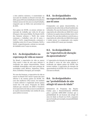 31
a dois salários mínimos. A rotatividade no
mercado de trabalho no Brasil é elevada. Em
2015,quase50%dostrabalhadoresbrasileiros
tinham menos de três anos no atual trabalho,
enquanto que na Itália esse percentual era
de 20%.
Nos países da OCDE, os jovens entram no
mercado de trabalho por volta de 23 anos
(França) e 26,2 anos (Itália). No Brasil, 45,9%
dos homens urbanos e 78,2% dos rurais
começam a trabalhar com até 14 anos; e
31,0% e 14,1%, respectivamente, começam a
trabalhar entre 15 e 17 anos. Portanto, 76,9% e
92,3%, respectivamente, entram no mercado
de trabalho com 17 anos ou menos.
8.3.	 As desigualdades na
esperança de vida ao nascer
No Brasil, a expectativa de vida ao nascer
(74,4 anos) é mais de seis anos inferior à
verificada nos países desenvolvidos. Nossa
realidade demográfica está mais próxima de
sociedades como México, Argentina, China,
Peru, Colômbia e Paraguai, por exemplo.
No caso dos homens, a expectativa de vida ao
nascer no Brasil (70,7 anos) é quase dez anos
inferior à de muitos países da OCDE. No
caso das mulheres (78,3 anos), ela também
é muito inferior à registrada nesses países
(entre 82 e 86 anos). Projeções do IBGE
indicam que somente em 2060 o brasileiro
terá expectativa de vida ao nascer semelhante
às nações desenvolvidas (em média 81 anos,
para ambos os sexos).
8.4.	 As desigualdades
na expectativa de sobrevida
aos 65 anos
Comparados aos países desenvolvidos, os
parâmetrosdesobrevidanoBrasiltambémsão
reduzidos. No caso dos homens com 65 anos, a
expectativa de sobrevida em 2060 (21,1 anos)
é inferior às nações desenvolvidas (entre 23 e
25 anos). No caso das mulheres com 65 anos, a
expectativa de sobrevida em 2060 (24,6 anos)
é ainda menor na comparação com nações
como a Itália (27,7 anos), por exemplo.
8.5.	 As desigualdades
na “expectativa de duração
da aposentadoria”
A “expectativa de duração da aposentadoria”
no Brasil é cerca de oito anos inferior à
verificada em alguns países da OCDE. Em
termos médios, a expectativa de duração da
aposentadoria na OCDE é de 17,6 anos, contra
13,4 anos no Brasil.
8.6.	 As desigualdades
na “probabilidade de não
atingir 65 anos de idade”
Estimativas do Programa das Nações
Unidas para o Desenvolvimento (PNUD)
para o período 2000-2005 revelam que a
probabilidade de um homem não atingir 65
anos de idade no Brasil era 37,3%, enquanto
quenoCanadá,porexemplo,essapossibilidade
era de 15,0%.
 