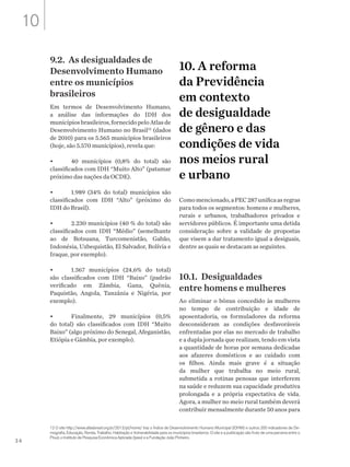 34
9.2. As desigualdades de
Desenvolvimento Humano
entre os municípios
brasileiros
Em termos de Desenvolvimento Humano,
a análise das informações do IDH dos
municípiosbrasileiros,fornecidopeloAtlasde
Desenvolvimento Humano no Brasil12
(dados
de 2010) para os 5.565 municípios brasileiros
(hoje, são 5.570 municípios), revela que:
•	 40 municípios (0,8% do total) são
classificados com IDH “Muito Alto” (patamar
próximo das nações da OCDE).
•	 1.989 (34% do total) municípios são
classificados com IDH “Alto” (próximo do
IDH do Brasil).
•	 2.230 municípios (40 % do total) são
classificados com IDH “Médio” (semelhante
ao de Botsuana, Turcomenistão, Gabão,
Indonésia, Uzbequistão, El Salvador, Bolívia e
Iraque, por exemplo).
•	 1.367 municípios (24,6% do total)
são classificados com IDH “Baixo” (padrão
verificado em Zâmbia, Gana, Quênia,
Paquistão, Angola, Tanzânia e Nigéria, por
exemplo).
•	 Finalmente, 29 municípios (0,5%
do total) são classificados com IDH “Muito
Baixo” (algo próximo do Senegal, Afeganistão,
Etiópia e Gâmbia, por exemplo).
10. A reforma
da Previdência
em contexto
de desigualdade
de gênero e das
condições de vida
nos meios rural
e urbano
Comomencionado,aPEC287unificaasregras
para todos os segmentos: homens e mulheres,
rurais e urbanos, trabalhadores privados e
servidores públicos. É importante uma detida
consideração sobre a validade de propostas
que visem a dar tratamento igual a desiguais,
dentre as quais se destacam as seguintes.
10.1. Desigualdades
entre homens e mulheres
Ao eliminar o bônus concedido às mulheres
no tempo de contribuição e idade de
aposentadoria, os formuladores da reforma
desconsideram as condições desfavoráveis
enfrentadas por elas no mercado de trabalho
e a dupla jornada que realizam, tendo em vista
a quantidade de horas por semana dedicadas
aos afazeres domésticos e ao cuidado com
os filhos. Ainda mais grave é a situação
da mulher que trabalha no meio rural,
submetida a rotinas penosas que interferem
na saúde e reduzem sua capacidade produtiva
prolongada e a própria expectativa de vida.
Agora, a mulher no meio rural também deverá
contribuir mensalmente durante 50 anos para
12 O site http://www.atlasbrasil.org.br/2013/pt/home/ traz o Índice de Desenvolvimento Humano Municipal (IDHM) e outros 200 indicadores de De-
mografia, Educação, Renda, Trabalho, Habitação e Vulnerabilidade para os municípios brasileiros. O site e a publicação são fruto de uma parceria entre o
Pnud, o Instituto de Pesquisa Econômica Aplicada (Ipea) e a Fundação João Pinheiro.
10
 