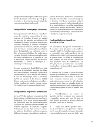 35
ter aposentadoria integral aos 65 anos, apesar
de ser altamente improvável que ela possa
beneficiar-se da aposentadoria, em função das
características da atividade rural.
Desigualdade no emprego e trabalho
As desigualdades entre homens e mulheres
ainda são uma forte característica do nosso
mercado de trabalho. Quando se lançam
no mercado de trabalho, as mulheres têm
maiores dificuldades do que os homens para
encontrar emprego; e, quando encontram,
experimentam menores jornadas, inserções
mais precárias e remunerações mais baixas.
Essas desigualdades se explicam, como já
dito, pela responsabilidade das mulheres no
trabalho doméstico não remunerado e pelas
atividades relacionadas à reprodução, que
as exclui por longos períodos do mercado,
dificultando o acesso a empregos e à
valorização profissional.
Segundo os dados da Pnad-IBGE em 2014,
a parcela da população feminina em idade
ativa que trabalhava ou estava à procura de
trabalho era 57% (79,2% no caso dos homens).
A taxa de desemprego entre as mulheres
(8,7%) era superior à dos homens (5,2%).
Mesmo sendo mais escolarizadas, as mulheres
tinham rendimento médio mensal menor
(R$ 1.250,00) que os homens (R$ 1.800,00).
Desigualdade na jornada de trabalho
Cercade90%dasmulheresocupadasemativi-
dades urbanas em 2014 cuidavam dos afazeres
domésticos (52%, entre homens ocupados).
Na agricultura, 96% das mulheres ocupadas
cuidavam dos afazeres domésticos (48% dos
homens ocupados). As mulheres ocupadas
dedicam, em média, 19,21 horas por semana
aos afazeres domésticos; os homens, apenas
5,1 horas. Somando a jornada de trabalho e a
jornada de afazeres domésticos, as mulheres
trabalhavam mais (54,7 horas semanais) que
os homens (46,7 horas semanais), exatas 8
horas a cada semana. A mulher ocupada acima
de 16 anos trabalhava, em média, quase 73 dias
a mais que o homem, em um ano. Todavia, a
jornadadetrabalhoremuneradodasmulheres
erainferioràdoshomens(35,5horassemanais
e 41,6 horas, respectivamente).
Desigualdade nos benefícios
previdenciários
Em decorrência dos piores rendimentos e
de inserções mais precárias no mercado de
trabalho, 48,3% dos benefícios previdenciári-
os concedidos para mulheres são de até um
salário mínimo (23,9%, no caso dos homens).
A aposentadoria por idade é a modalidade
mais acessada por elas, devido à dificuldade
para acumular anos de contribuição. Em
2014, 64,5% das aposentadorias concedidas
para mulheres foram por idade (apenas 36,1%
para os homens).
O aumento de 15 para 25 anos do tempo
mínimo de contribuição na aposentadoria por
idade trará maiores dificuldades às mulheres.
Num exercício simples com as médias
nacionais, podemos pensar em três situações,
tomando como base as jornadas totais de
trabalho atualmente (Pnad, 2014) de homens
e mulheres ocupados/as com 16 anos ou mais
de idade:
a.	 Considerando-se os tempos de
trabalho médios semanais dos ocupados
e ocupadas, tem-se que, após 35 anos de
contribuição, as mulheres teriam trabalhado
sete anos a mais que os homens;
b.	 Numa vida laboral ‘padrão ouro’ –
isto é, considerando um primeiro emprego
aos 22 anos, depois de terminada a faculdade,
e aposentadoria aos 65 anos de idade, após
 