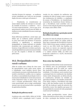 36
vínculos formais de emprego – as mulheres
teriam trabalhado, por conta de sua jornada
dupla, 8,6 anos a mais que os homens; e
c.	 Finalmente, se consideramos as
atuais idades médias de entrada no mercado
de trabalho de homens e mulheres – 16,1 e
17,1 anos respectivamente –, tem-se que, ao se
aposentarem ambos com 65 anos de idade, as
mulheres terão trabalhado 9,6 anos a mais que
os homens.
Essas diferenças justificam a atual regra, que
define que as mulheres podem aposentar-
se cinco anos antes dos homens. O exercício
evidencia a significativa e persistente
desigualdade no tempo dedicado ao trabalho
doméstico não remunerado por mulheres e
homens.Aregradiferentereconhece,portanto,
umadesigualdademarcanteemnossasociedade,
no que diz respeito à divisão do trabalho
pelos sexos.
10.2. Desigualdades entre
rural e urbano
Além de acabar com o bônus de cinco anos
da aposentadoria rural, pelas novas regras
o trabalhador rural também deverá fazer
contribuiçõesmensaiseindividualizadas.Esse
modelo contributivo conflita com os regimes
desafraseasazonalidadedaproduçãoruralea
maioriadostrabalhadoresruraisnãopossuem
renda disponível todos os meses para arcar
com o encargo previdenciário. Nesse caso,
como mencionado, não se exige contribuição
mensal, mas um percentual sobre a produção
da agricultura familiar.
Redução da pobreza rural
A pobreza caiu, entre 2005 e 2014, de 73,78%
a 49,54% entre a população rural. A queda
resulta de um conjunto de melhorias nas
condições de vida no campo, como o aumento
dos rendimentos do trabalho e a ampliação
do acesso à Previdência e às transferências
monetárias da Assistência Social. Estima-se
que a Previdência rural contribui com ao
menos1/3dareduçãodapobrezadapopulação
do campo, entre 2005 e 2014.
Redução da pobreza e proteção social
da velhice no campo
Do ponto de vista da redução da pobreza e da
proteção social à velhice no campo, pode-se
dizer que a expansão da Previdência rural de
1993 a 2014 tornou quase residual a pobreza
rural: se, em 1993, 61,8% das famílias em
que havia ao menos um segurado especial
tinham renda domiciliar per capita inferior
a ½ salário mínimo (SM); em 2014 essa
proporção reduzira-se a 12,5%, decréscimo
relativo de 80%.
Bem-estar das famílias
As rendas previdenciárias rurais aumentaram
nos últimos anos sua participação relativa
na composição geral da renda per capita
dos domicílios rurais considerados em sua
totalidade. A Previdência rural constitui hoje
a principal fonte de rendimento das famílias
rurais, tendo ultrapassado, na última década,
os rendimentos advindos do trabalho na
agricultura familiar e do trabalho assalariado.
Com efeito, embora a Previdência seja paga
hoje a 30% das famílias rurais, ela responde
por 32% da renda per capita do universo dos
domicílios rurais. Isto significa que quase 1/3
dacapacidadedeconsumodetodaapopulação
rural vem da Previdência.
Essa renda previdenciária trouxe claros
efeitos favoráveis ao bem-estar e às condições
de vida e produção das famílias rurais. As
As condições de vida no Brasil vistas a partir das
profundas desigualdades regionais e sociais10
 