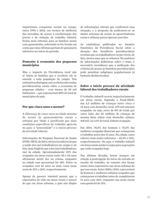 37
importantes conquistas sociais no campo,
entre 1993 e 2014, em termos de melhoria
das moradias, de acesso à escolarização dos
jovens e de redução de trabalho infantil,
foram mais intensas para as famílias rurais
com aposentados, sobretudo se for levado em
conta que estas últimas partiam de patamares
inferiores no início do período.
Fomento à economia dos pequenos
municípios
Mas o impacto da Previdência rural não
se limita às famílias que a recebem: ele se
estende a toda população do campo. Tais
estimativasdialogamcomosefeitosdasrendas
previdenciárias rurais sobre a economia de
pequenas cidades – com menos de 50 mil
habitantes –, que representam 88% do total de
municípios do país.
Por que cinco anos a menos?
A diferença de cinco anos na idade mínima
de acesso às aposentadorias rurais e
urbanas por idade é justificada por duas
condições específicas do trabalho agrícola
no país: a “penosidade” e o início precoce
da atividade laboral.
Informações da Pesquisa Nacional de Saúde
(PNS)-IBGE,de2013,oferecemindíciosdeque
a saúde dos (as) trabalhadores do campo é, de
fato,maisfrágildoqueados(as)trabalhadores
(as) da cidade. Aproximadamente 25% dos
ocupados em áreas rurais entre 30 e 64 anos
afirmaram sentir dor na coluna, enquanto
na cidade esse percentual foi 18%. Entre os
ocupados com 65 anos ou mais, essas taxas
eram de 32% e 26%, respectivamente.
Apesar de parecer razoável pensar que a
expectativa de vida em áreas rurais é menor
do que em áreas urbanas, o país não dispõe
de informações oficiais que confirmem essa
situação, e a proposta de unificarem-se as
idades mínimas de acesso às aposentadorias
rurais e urbanas parece ignorar esse fato.
As estatísticas publicadas no Anuário
Estatístico da Previdência Social sobre a
duração dos benefícios previdenciários
revelam que os trabalhadores rurais vivem, de
fato, menos anos que os urbanos. Na ausência
de informações definitivas sobre o tema, é
necessário reconhecer que a unificação dos
critérios de acesso ao benefício previdenciário
pode penalizar subgrupos populacionais já
bastante desfavorecidos.
Sobre o início precoce da atividade
laboral dos trabalhadores rurais
O trabalho infantil ocorre majoritariamente
em áreas rurais. Segundo a Pnad-IBGE,
das 5,5 milhões de crianças entre cinco e
14 anos com domicílio rural, 479 mil estavam
ocupadas, ou seja, cerca de 8% do total; por
outro lado, das 25 milhões de crianças da
mesma faixa etária com domicílio urbano,
418 mil, ou 1,6% do total, tinham ocupação.
Em 2014, 78,2% dos homens e 70,2% das
mulheres ocupadas disseram que começaram
a trabalhar antes dos 15 anos. Na cidade, esses
valores eram muito inferiores – 45,3% e 34%,
respectivamente. Ou seja, o trabalho infantil
emáreasruraisaindaéaregraparaasgerações
que estão ocupadas hoje.
Nas últimas décadas, houve avanços em
relação à postergação do início da entrada no
mundo do trabalho, no entanto eles foram
muito mais expressivos nas áreas urbanas do
quenasrurais.Entre2001e2014,opercentual
de homens e mulheres urbanos ocupados que
começaram a trabalhar antes de completarem
15 anos caiu 26%, enquanto nas áreas rurais
essa queda foi de 15%.
 