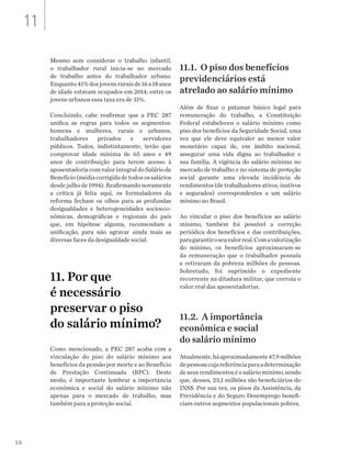 38
Mesmo sem considerar o trabalho infantil,
o trabalhador rural inicia-se no mercado
de trabalho antes do trabalhador urbano.
Enquanto41%dosjovensruraisde16a18anos
de idade estavam ocupados em 2014, entre os
jovens urbanos essa taxa era de 31%.
Concluindo, cabe reafirmar que a PEC 287
unifica as regras para todos os segmentos:
homens e mulheres, rurais e urbanos,
trabalhadores privados e servidores
públicos. Todos, indistintamente, terão que
comprovar idade mínima de 65 anos e 49
anos de contribuição para terem acesso à
aposentadoriacomvalorintegraldoSaláriode
Benefício (média corrigida de todos os salários
desde julho de 1994). Reafirmando novamente
a crítica já feita aqui, os formuladores da
reforma fecham os olhos para as profundas
desigualdades e heterogeneidades socioeco-
nômicas, demográficas e regionais do país
que, em hipótese alguma, recomendam a
unificação, para não agravar ainda mais as
diversas faces da desigualdade social.
11. Por que
é necessário
preservar o piso
do salário mínimo?
Como mencionado, a PEC 287 acaba com a
vinculação do piso do salário mínimo aos
benefícios da pensão por morte e ao Benefício
de Prestação Continuada (BPC). Deste
modo, é importante lembrar a importância
econômica e social do salário mínimo não
apenas para o mercado de trabalho, mas
também para a proteção social.
11.1. O piso dos benefícios
previdenciários está
atrelado ao salário mínimo
Além de fixar o patamar básico legal para
remuneração do trabalho, a Constituição
Federal estabeleceu o salário mínimo como
piso dos benefícios da Seguridade Social, uma
vez que ele deve equivaler ao menor valor
monetário capaz de, em âmbito nacional,
assegurar uma vida digna ao trabalhador e
sua família. A vigência do salário mínimo no
mercado de trabalho e no sistema de proteção
social garante uma elevada incidência de
rendimentos (de trabalhadores ativos, inativos
e segurados) correspondentes a um salário
mínimo no Brasil.
Ao vincular o piso dos benefícios ao salário
mínimo, também foi possível a correção
periódica dos benefícios e das contribuições,
paragarantiroseuvalorreal.Comavalorização
do mínimo, os benefícios aproximaram-se
da remuneração que o trabalhador possuía
e retiraram da pobreza milhões de pessoas.
Sobretudo, foi suprimido o expediente
recorrente na ditadura militar, que corroía o
valor real das aposentadorias.
11.2. A importância
econômica e social
do salário mínimo
Atualmente,háaproximadamente47,9milhões
depessoascujareferênciaparaadeterminação
deseusrendimentoséosaláriomínimo,sendo
que, desses, 23,1 milhões são beneficiários do
INSS. Por sua vez, os pisos da Assistência, da
Previdência e do Seguro Desemprego benefi-
ciam outros segmentos populacionais pobres.
11
 