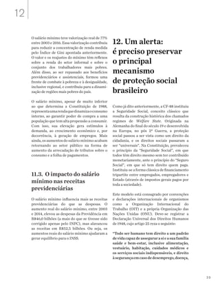 39
O salário mínimo teve valorização real de 77%
entre 2003 e 2016. Essa valorização contribuiu
para reduzir a concentração de renda medida
pelo Índice de Gini apontada anteriormente.
O valor e os reajustes do mínimo têm reflexos
sobre a renda do setor informal e sobre o
conjunto dos trabalhadores mais pobres.
Além disso, ao ser repassado aos benefícios
previdenciários e assistenciais, formou uma
frente de combate à pobreza e à desigualdade,
inclusive regional, e contribuiu para a dinami-
zação de regiões mais pobres do país.
O salário mínimo, apesar de muito inferior
ao que determina a Constituição de 1988,
representaumarendaquedinamizaoconsumo
interno, ao garantir poder de compra a uma
população que tem alta propensão a consumir.
Com isso, sua elevação gera estímulos à
demanda, ao crescimento econômico e, por
decorrência, à geração de empregos. Mais
ainda,osaumentosdo salário mínimo acabam
retornando ao setor público na forma de
aumento da arrecadação de tributos sobre o
consumo e a folha de pagamentos.
11.3. O impacto do salário
mínimo nas receitas
previdenciárias
O salário mínimo influencia mais as receitas
previdenciárias do que as despesas. O
aumento real do salário mínimo, entre 2003
e 2014, elevou as despesas da Previdência em
R$46,0 bilhões (a mais do que se tivesse sido
corrigido apenas pelo INPC), mas alavancou
as receitas em R$52,5 bilhões. Ou seja, os
aumentos reais do salário mínimo ajudaram a
gerar equilíbrio para o INSS.
12. Um alerta:
é preciso preservar
o principal
mecanismo
de proteção social
brasileiro
Como já dito anteriormente, a CF-88 instituiu
a Seguridade Social, conceito clássico que
resulta da construção histórica dos chamados
regimes de Welfare State. Originada na
Alemanha do final do século 19 e desenvolvida
na Europa, no pós 2ª Guerra, a proteção
social passou a ser vista como um direito da
cidadania, e os direitos sociais passaram a
ser “universais”. Na Constituição, prevaleceu
o princípio da “Seguridade Social”, em que
todos têm direito mesmo sem ter contribuído
monetariamente, ante o princípio do “Seguro
Social”, em que só tem direito quem paga.
Instituiu-se a forma clássica de financiamento
tripartite entre empregados, empregadores e
Estado (através de impostos gerais pagos por
toda a sociedade).
Este modelo está consagrado por convenções
e declarações internacionais de organismos
como a Organização Internacional do
Trabalho (OIT) e a própria Organização das
Nações Unidas (ONU). Deve-se registrar a
Declaração Universal dos Direitos Humanos
de 1948, cujo artigo 25 reza o seguinte:
“Todo ser humano tem direito a um padrão
devidacapazdeassegurarasieasuafamília
saúde e bem-estar, inclusive alimentação,
vestuário, habitação, cuidados médicos e
os serviços sociais indispensáveis, e direito
àsegurançaemcasodedesemprego,doença,
12
 