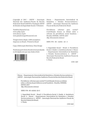 Copyright @ 2017 – ANFIP – Associação
Nacional dos Auditores-Fiscais da Receita
Federal do Brasil (ANFIP) e Fundação ANFIP
de Estudos da Seguridade Social e Tributário
Também disponível em:
www.anfip.org.br
www.dieese.org.br
www.plataformapoliticasocial.com
Tiragem desta edição: 1.000 exemplares
Impresso no Brasil / Printed in Brazil
Capa e Editoração Eletrônica: Nata Design
Nenhumapartedestaobradeveráserproduzida
ou divulgada sem que seja citada a fonte
Dieese – Departamento Intersindical de
Estatística e Estudos Socioeconômicos./
ANFIP – Associação Nacional dos Auditores
Fiscais da Receita Federal do Brasil.
Previdência: reformar para excluir?
Contribuição técnica ao debate sobre a
reforma da previdência social brasileira -
Brasília: DIEESE/ ANFIP; 2017
48p. (Documento síntese)
ISBN: 978 – 85 – 62102 – 23 - 3
1. Seguridade Social – Brasil. 2. Previdência
Social.3.Saúde.4.AssistênciaSocial.5. Dieese
– Departamento Intersindical de Estatística
e Estudos Socioeconômicos. 6. ANFIP –
Associação Nacional dos Auditores Fiscais da
Receita Federal do Brasil.
I. Título.
CDU: 369
Dieese – Departamento Intersindical de Estatística e Estudos Socioeconômicos./
ANFIP – Associação Nacional dos Auditores Fiscais da Receita Federal do Brasil.
Previdência: reformar para excluir? Contribuição técnica ao debate
sobre a reforma da previdência social brasileira - Brasília: DIEESE/
ANFIP; 2017
48p. (Documento síntese)
ISBN: 978 –85–62102–23-3
1. Seguridade Social – Brasil. 2. Previdência Social. 3. Saúde. 4. Assistência
Social. 5. Dieese – Departamento Intersindical de Estatística e Estudos
Socioeconômicos. 6. ANFIP – Associação Nacional dos Auditores Fiscais da
Receita Federal do Brasil.
I. Título.
CDU:369
 