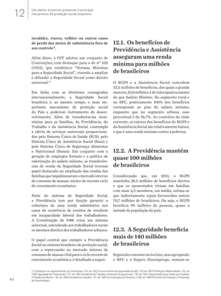 40
invalidez, viuvez, velhice ou outros casos
de perda dos meios de subsistência fora de
seu controle”.
Além disso, a OIT adotou um conjunto de
Convenções, com destaque para a de nº 102
(1952), que estabelece “Normas Mínimas
para a Seguridade Social”, visando a ampliar
e difundir a Seguridade Social como direito
universal.13
Em linha com as diretrizes consagradas
internacionalmente, a Seguridade Social
brasileira é, ao mesmo tempo, o mais im-
portante mecanismo de proteção social
do País e poderoso instrumento do desen-
volvimento. Além de transferências mon-
etárias para as famílias, da Previdência, do
Trabalho e da Assistência Social, contempla
a oferta de serviços universais proporciona-
dos pelo Sistema Único de Saúde (SUS), pelo
Sistema Único de Assistência Social (Suas) e
pelo Sistema Único de Segurança Alimentar
e Nutricional (Susan). Em conjunto com a
geração de empregos formais e a política de
valorização do salário mínimo, as transferên-
cias de renda da Seguridade Social tiveram
papel destacado na ampliação das rendas das
famíliasqueimpulsionaramomercadointerno
de consumo de massas, núcleo do recente ciclo
de crescimento econômico.
Parte do sistema de Seguridade Social,
a Previdência tem por função garantir a
cobertura de uma renda substitutiva nos
casos de ocorrência de eventos de resultem
em incapacidade laboral dos trabalhadores.
A Constituição de 1988 criou um sistema
universal, estendendo aos trabalhadores rurais
os mesmos direitos dos trabalhadores urbanos.
O papel central que cumpre a Previdência
Social no sistema brasileiro de proteção social,
com a repercussão no mercado interno de
consumodemassasvitalparaociclorecentede
crescimento econômico, é detalhado a seguir.
12.1. Os benefícios de
Previdência e Assistência
asseguram uma renda
mínima para milhões
de brasileiros
O RGPS e a Assistência Social concedem
33,5 milhões de benefícios, dos quais a grande
maioria,23,0milhões,édevalorigualoumenor
do que Salário Mínimo. No segmento rural e
no BPC, praticamente 100% dos benefícios
corresponde ao piso do salário mínimo,
enquanto que no segmento urbano, esse
percentual é de 56,7%. Ao contrário da visão
corrente, os valores dos benefícios do RGPS e
daAssistênciaSocialsãorelativamentebaixos,
o que é uma renda mínima contra a pobreza.
12.2. A Previdência mantém
quase 100 milhões
de brasileiros
Considerando que, em 2015, o RGPS
mantinha 28,3 milhões de benefícios diretos
e que os aposentados viviam em famílias
com mais 2,5 membros, em média, estima-se
que indiretamente sejam favorecidos outros
70,7 milhões de brasileiros. Ou seja, o RGPS
beneficia 99 milhões de pessoas, quase a
metade da população do país.
12.3. A Seguridade beneficia
mais de 140 milhões
de brasileiros
Seguindoomesmoraciocínio,masagregando
o BPC e o Seguro Desemprego, somam-se
13 Destacam-se, especialmente, as Convenções: 102, de 1952 (norma mínima de Seguridade Social); 103, de 1953 (Proteção à Maternidade); 162, de
1962 (Igualdade de Tratamento); 121, de 1964 (Acidentes de Trabalho e Doenças Ocupacionais); 128, de 1967 (Aposentadoria por Idade, por Invalidez
e Pensão por Morte); 130, de 1969 (Assistência à Saúde); 157, de 1982 (Conservação de Direitos); e 168, de 1988 (Fomento do Emprego e Prevenção
do Desemprego).
Um alerta: é preciso preservar o principal
mecanismo de proteção social brasileiro12
 