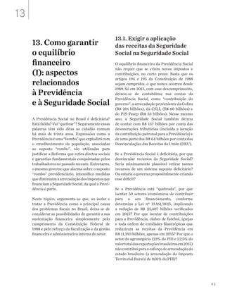 43
13. Como garantir
o equilíbrio
financeiro
(I): aspectos
relacionados
à Previdência
e à Seguridade Social
A Previdência Social no Brasil é deficitária?
Está falida? Vai “quebrar”? Seguramente essas
palavras têm sido ditas ao cidadão comum
há mais de trinta anos. Expressões como a
Previdênciaéuma“bomba”queexplodirácom
o envelhecimento da população, associadas
ao suposto “rombo”, são utilizadas para
justificar a Reforma que retira diretos sociais
e garantias fundamentais conquistadas pelos
trabalhadoresnopassadorecente.Entretanto,
o mesmo governo que alarma sobre o suposto
“rombo” previdenciário, intensifica medidas
quediminuemaarrecadaçãodosimpostosque
financiam a Seguridade Social, da qual a Previ-
dência é parte.
Neste tópico, argumenta-se que, ao isolar e
tratar a Previdência como a principal causa
dos problemas fiscais no Brasil, deixa-se de
considerar as possibilidades de garantir a sua
sustentação financeira simplesmente pelo
cumprimento da Constituição Federal de
1988 e pelo reforço da fiscalização e da gestão
financeira e administrativa interna do setor.
13.1. Exigir a aplicação
das receitas da Seguridade
Social na Seguridade Social
O equilíbrio financeiro da Previdência Social
não requer que se criem novos impostos e
contribuições, no curto prazo. Basta que os
artigos 194 e 195 da Constituição de 1988
sejam cumpridos, o que nunca ocorreu desde
1989. Só em 2015, com esse descumprimento,
deixou-se de contabilizar nas contas da
Previdência Social, como “contribuição do
governo”,aarrecadaçãoprovenientedaCofins
(R$ 201 bilhões), da CSLL (R$ 60 bilhões) e
do PIS-Pasep (R$ 53 bilhões). Nesse mesmo
ano, a Seguridade Social também deixou
de contar com R$ 157 bilhões por conta das
desonerações tributárias (incluída a isenção
da contribuição patronal para a Previdência) e
de uma parte dos R$ 64 bilhões por conta das
Desvinculações das Receitas da União (DRU).
Se a Previdência Social é deficitária, por que
desvincular recursos da Seguridade Social?
Seria minimamente plausível retirar tantos
recursos de um sistema suposto deficitário?
Ou estaria o governo propositalmente criando
esse déficit?
Se a Previdência está “quebrada”, por que
isentar 59 setores econômicos de contribuir
para o seu financiamento, conforme
determina a Lei nº 13.161/2015, implicando
a redução de R$ 25,407 bilhões verificados
em 2015? Por que isentar de contribuições
para a Previdência, clubes de futebol, igrejas
e toda ordem de entidades filantrópicas que
reduziram as receitas da Previdência em
R$ 11,393 bilhões, apenas em 2015? Por que o
setor do agronegócio (23% do PIB e 52,5% do
valortotaldasexportaçõesbrasileirasem2015)
nãocontribuiparaoesforçodearrecadaçãodo
estado brasileiro (a arrecadação do Imposto
Territorial Rural é de 0,01% do PIB)?
13
 