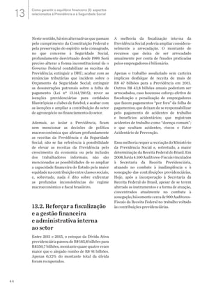 44
Neste sentido, há sim alternativas que passam
pelo cumprimento da Constituição Federal e
pela preservação do espírito nela consagrado,
no que concerne à Seguridade Social,
profundamente desvirtuado desde 1989. Será
preciso alterar a forma inconstitucional de o
Governo Federal contabilizar as receitas da
Previdência; extinguir a DRU; acabar com as
renúncias tributárias que incidem sobre o
Orçamento da Seguridade Social; extinguir
as desonerações patronais sobre a folha de
pagamento (Lei nº 13.161/2015); rever as
isenções previdenciárias para entidades
filantrópicas e clubes de futebol; e acabar com
as isenções e ampliar a contribuição do setor
de agronegócio no financiamento do setor.
Ademais, ao isolar a Previdência, ficam
sem mencionar as decisões de política
macroeconômica que afetam profundamente
as receitas da Previdência e da Seguridade
Social; não se faz referência à possibilidade
de elevar as receitas da Previdência pelo
crescimento da economia ou pela inclusão
dos trabalhadores informais; não são
mencionadas as possibilidades de se ampliar
a capacidade financeira do Estado pela maior
equidadenacontribuiçãoentreclassessociais;
e, sobretudo, nada é dito sobre enfrentar
as profundas inconsistências do regime
macroeconômico e fiscal brasileiro.
13.2. Reforçar a fiscalização
e a gestão financeira
e administrativa interna
ao setor
Entre 2011 e 2015, o estoque da Dívida Ativa
previdenciáriapassoudeR$185,8bilhõespara
R$350,7 bilhões, montante quase quatro vezes
maior que o alegado rombo de R$ 91 bilhões.
Apenas 0,32% do montante total da dívida
foram recuperados.
A melhoria da fiscalização interna da
Previdência Social poderia ampliar considera-
velmente a arrecadação. O montante de
recursos que deixa de ser arrecadado
anualmente por conta de fraudes praticadas
pelos empregadores é bilionário.
Apenas o trabalho assalariado sem carteira
implicou desfalque de receita de mais de
R$ 47 bilhões para a Previdência em 2015.
Outros R$ 43,8 bilhões anuais poderiam ser
arrecadados, caso houvesse esforço efetivo de
fiscalização e penalização de empregadores
que fazem pagamentos “por fora” da folha de
pagamentos; que deixam de se responsabilizar
pelo pagamento de acidentes de trabalho
e benefícios acidentários; que registram
acidentes de trabalho como “doença comum”;
e que ocultam acidentes, riscos e Fator
Acidentário de Prevenção.
EssamelhoriarequerarecriaçãodoMinistério
da Previdência Social e, sobretudo, a maior
determinação da Receita Federal do Brasil. Em
2008,havia4.100Auditores-Fiscaisvinculados
à Secretaria da Receita Previdenciária,
atuando no combate à inadimplência e à
sonegação das contribuições previdenciárias.
Hoje, após a incorporação à Secretaria da
Receita Federal do Brasil, apesar de se terem
alterado os instrumentos e a forma de atuação,
concentrados atualmente no combate à
sonegação,hásomentecercade900Auditores-
Fiscais da Receita Federal no trabalho voltado
às contribuições previdenciárias.
Como garantir o equilíbrio financeiro (I): aspectos
relacionados à Previdência e à Seguridade Social13
 