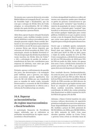 46
No mesmo ano, o governo deixou de arrecadar
R$456 bilhões em sonegação fiscal,14
por conta
da frouxidão legal e fiscalizatória, que fez
com que o estoque de Dívida Ativa da União
atingisse os extraordinários R$ 1,8 trilhão,
metade dos quais devidos por pouco mais de
13 mil empresas e pessoas físicas.
Além disso, apesar da grave situação fiscal pela
qual passa o país, medidas tomadas recente-
mente debilitam o esforço arrecadatório que a
situação presente exigiria. Nesse sentido, des-
tacam-se: (i) o novo programa de parcelamen-
to dos débitos em até 96 meses para empresas
e pessoas físicas que devem impostos que
venceram até 30 de novembro de 2016;15
(ii) a
autorização, através da Medida Provisória n°
733, da renegociação das dívidas de produtores
rurais inscritos em Dívida Ativa da União;16
e (iii) a articulação do perdão de multas e
transferência de bens dos contribuintes para
empresas de telefonia, num valor que pode
passar de 100 bilhões de reais.17
Portanto, apenas o enfrentamento da questão
dos juros, das desonerações e da sonegação
pode viabilizar, para o governo, um espaço
para economizar parcela significativa dos
cerca de R$ 1,26 trilhão por ano transferido
para as camadas de maior renda, tornando
desnecessária a economia de R$ 67,8 bilhões
por ano, que supostamente se obteria com a
reforma da Previdência hoje em estudos.
14.4. Superar
as inconsistências
do regime macroeconômico
e fiscal brasileiro
A sustentação financeira da Previdência
requer, sobretudo, que se enfrentem as
profundas inconsistências do regime macro-
econômico e fiscal brasileiro.
A crônica desigualdade brasileira se reflete até
mesmo nas categorias usadas para classificar
os gastos do governo. Convencionou-se que
o chamado gasto “primário” (que beneficia a
maioria da população de menor renda) seria
ruim; e que o chamado gasto “nominal” (que
beneficia os detentores da riqueza financeira)
não teriam qualquer implicação para contas
públicas. Estabeleceu-se que os gastos sociais
seriam a raiz do desajuste fiscal brasileiro. E
que cortar esses gastos primários seria pré-
requisitoparaareduçãodosgastosfinanceiros.
Ocorre que a realidade aponta exatamente
na direção contrária. O déficit nominal no
Brasil mais que triplicou, de 3,0% do PIB
em 2013 para 10,3% do PIB em 2015, quase
o triplo da média mundial de 3,7% do PIB.
Como consequência, a dívida bruta aumentou
de 56% do PIB (dezembro de 2013) para 70%
do PIB em junho de 2016. Assim, em apenas
dois anos e meio, a dívida bruta aumentou 14
pontos percentuais do PIB, o que equivale a
quase dois anos de despesas previdenciárias.
Esse resultado decorre, fundamentalmente,
da conta de juros, que saltou de 4,7% do PIB
em 2013 para 8,5% do PIB em 2015. Mais de
8,5%doPIBdocrescimentododéficitnominal
(10,3% do PIB) ocorrido em 2015 decorre da
políticadealtosjuros,queimpõeenormecusto
fiscal ao conjunto de políticas econômicas
(fiscal, cambial, monetária, industrial). A
contribuição do déficit das contas primárias
(não financeiras) no déficit nominal de 10,3%
do PIB foi de apenas 1,9% do PIB.
Ademais, o Banco Central mantém em caixa
recursos vultosos decorrentes de superávits
primáriosrealizadosnosexercíciosanteriores.
Essas disponibilidades do governo federal no
BC, medidas a preços de 2015, passaram de
R$ 394 bilhões, em 2006, para R$ 882 bilhões,
em 2015, aumento de 124%. Com essas
elevadas quantias retidas na Conta Única,
o governo torna críveis as elevadas taxas de
14 http://www.quantocustaobrasil.com.br/artigos/sonegacao-no-brasil-uma-estimativa-do-desvio-da-arrecadacao-do-exerc%C3%ADcio-de-2013
15 http://economia.estadao.com.br/noticias/geral,programa-de-regularizacao-de-debitos-tributarios-deve-arrecadar-r-10-bilhoes,10000094883
16 https://www.planalto.gov.br/ccivil_03/_ato2015-2018/2016/Lei/L13340.htm
17 http://noticias.r7.com/jornal-da-record/videos/governo-pretende-presentear-empresas-de-telefonia-com-milhoes-em-patrimonio-e-perdao-de-di-
vidas-20122016
Como garantir o equilíbrio financeiro (II): aspectos
relacionados à política macroeconômica14
 