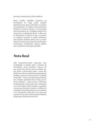 47
juros que remuneram os títulos públicos.
Nesse sentido, equilíbrio financeiro da
Previdência no longo prazo também
depende de que sejam superadas as enormes
inconsistências do regime macroeconômico
brasileiro. É preciso desatar o nó da gestão
macroeconômica, se o verdadeiro objetivo for
equacionar os problemas fiscais. A ideia que
se disseminou no Brasil, de que ao governo
só compete controlar os gastos primários,
não havendo nenhum limite para os custos
financeiros,deveserrevista,paranãoficarmos
eternamente transferindo riqueza pública
para os detentores da riqueza privada.
Nota final
Este documento-síntese apresenta uma
contribuição ao debate sobre a reforma da
Previdência social brasileira. Trata-se de
um convite dos autores para um debate am-
plo, plural e democrático sobre o tema. Em
função do caráter excludente das propostas de
mudança, e para se evitar uma nova “tragédia
anunciada”–comoacrisedosistemaprisional,
por exemplo, apontada dessa forma por di-
versos analistas –, alerta-se que o infortúnio
da desproteção social pode estar começando
a ser tecida agora. Nesse sentido, as questões
cruciais que deveriam orientar a reflexão da
sociedade, dos parlamentares, dos jornalistas
e do movimento social devem ser: que país
queremos e que país a reforma da Previdência
projeta para meados do século 21?
 