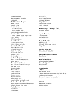 Colaboradores
Alexandre Arbex Valadares
Amir Khair
Ana Cleusa Serra Mesquita
André Calixtre
Andreia Paiva,
Antônio Ibarra
Camila Kimie Ugino
Carlos Patrick da Silva
Carlos Renato Lisboa Frances,
Marcelino Silva,
Claudio Alberto Castelo Branco Puty
Clovis Scherer
Décio Bruno Lopes
Diego Cherulli
Denise Lobato Gentil
Eliane Cristina de Araújo
Evandro José Morello
Fabiola Sulpino Vieira
Fernando Junqueira
Flávio Tonelli Vaz
Floriano José Martins
Frederico Melo
Grazielle David
Guilherme Delgado
Jane Lucia Wilhelm Berwanger
Joana Mostafa
Jorge Abrahão de Castro
José Celso Pereira Cardoso Júnior
José Dari Krein
Juliano Goularti
Juliano Musse
Luana Pinheiro
Lucas Andrietta
Luciana Jaccoud
Marcela Rezende
Marcelino da Silva
Marcelo Galiza Pereira de Souza
Maria de Fatima Lage Guerra
Maria Inez Rezende dos Santos Maranhão
Miguel Antonio Pinho Bruno
Natália Fontoura
Patrick Alves,
Paulo Kliass
Pedro Rossi
Rosa Maria Marques
Sólon de Carvalho
Tiago Oliveira
Vanderley Maçaneiro
Vitor Filgueiras
Consolidação e Redação Final
Eduardo Fagnani
Apoio Técnico
Juliano Musse
Lucas Andrietta
Revisão Técnica
Clóvis Scherer
Maria de Fátima Lage Guerra
Tiago Oliveira
Revisão Ortográfica
Maria Cláudia Fittipaldi
Projeto Gráfico e Editoração
Nata Design
Gestão Executiva
Plataforma Política Social
Eduardo Fagnani
Coordenador
Organização
ANFIP
Décio Bruno Lopes
Vice-presidente de assuntos da Seguridade Social
Vilson Antonio Romero
Presidente do conselho executivo
DIEESE
Clemente Ganz Lúcio
Diretor técnico
 