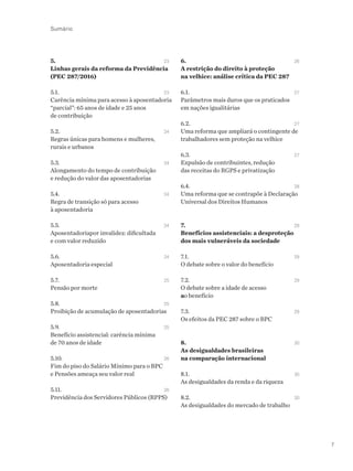 7
Sumário
5. 		 23
Linhas gerais da reforma da Previdência
(PEC 287/2016)
5.1. 		 23
Carência mínima para acesso à aposentadoria
“parcial”: 65 anos de idade e 25 anos
de contribuição
5.2. 		 24
Regras únicas para homens e mulheres,
rurais e urbanos
5.3. 		 24
Alongamento do tempo de contribuição
e redução do valor das aposentadorias
5.4. 		 24
Regra de transição só para acesso
à aposentadoria
5.5. 		 24
Aposentadoriapor invalidez: dificultada
e com valor reduzido
5.6. 		 24
Aposentadoria especial
5.7. 		 25
Pensão por morte
5.8. 		 25
Proibição de acumulação de aposentadorias
5.9. 		 25
Benefício assistencial: carência mínima
de 70 anos de idade	
5.10. 		 26
Fim do piso do Salário Mínimo para o BPC
e Pensões ameaça seu valor real
5.11. 		 26
Previdência dos Servidores Públicos (RPPS)
6. 		 26
A restrição do direito à proteção
na velhice: análise crítica da PEC 287
6.1. 		 27
Parâmetros mais duros que os praticados
em nações igualitárias
6.2. 		 27
Uma reforma que ampliará o contingente de
trabalhadores sem proteção na velhice
6.3. 		 27
Expulsão de contribuintes, redução
das receitas do RGPS e privatização
6.4. 		 28
Uma reforma que se contrapõe à Declaração
Universal dos Direitos Humanos
7.		 28
Benefícios assistenciais: a desproteção
dos mais vulneráveis da sociedade
7.1. 		 29
O debate sobre o valor do benefício
7.2.		 29
O debate sobre a idade de acesso
ao benefício
7.3.		 29
Os efeitos da PEC 287 sobre o BPC
8. 	 	 30
As desigualdades brasileiras		
na comparação internacional
8.1. 		 30	
As desigualdades da renda e da riqueza
8.2. 		 30
As desigualdades do mercado de trabalho
 